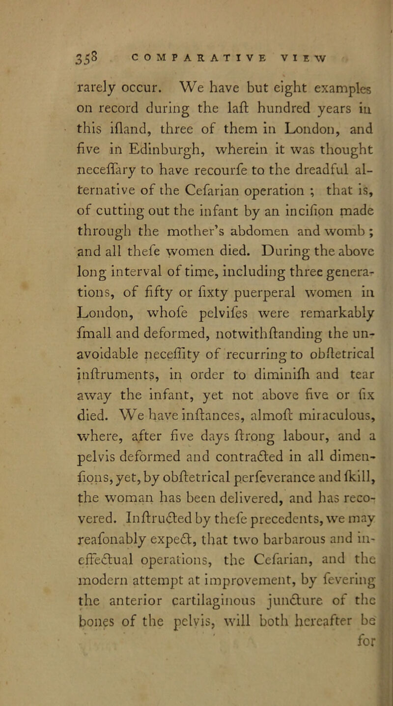 rarely occur. We have but eight examples on record during the laft hundred years in this ifland, three of them in London, and five in Edinburgh, wherein it was thought neceffary to have recourfe to the dreadful al- ternative of the Cefarian operation ; that is, of cutting out the infant by an incifion made through the mother’s abdomen and womb ; and all thefe women died. During the above long interval of time, including three genera- tions, of fifty or fixty puerperal women in London, whofe pelvifes were remarkably fmall and deformed, notwithflanding the un- avoidable neceffity of recurring to obfletrical inftruments, in order to diminifh and tear away the infant, yet not above five or fix died. We have inftances, almofl miraculous, where, after five days ffrong labour, and a pelvis deformed and contradled in all dimen- fions, yet, by obfletrical perfeverance and fkill, the woman has been delivered, and has reco- vered. In fir lifted by thefe precedents, we may reafonably expedl, that two barbarous and in- effectual operations, the Cefarian, and the modern attempt at improvement, by fevering the anterior cartilaginous juncture of the bones of the pelvis, will both hereafter be for