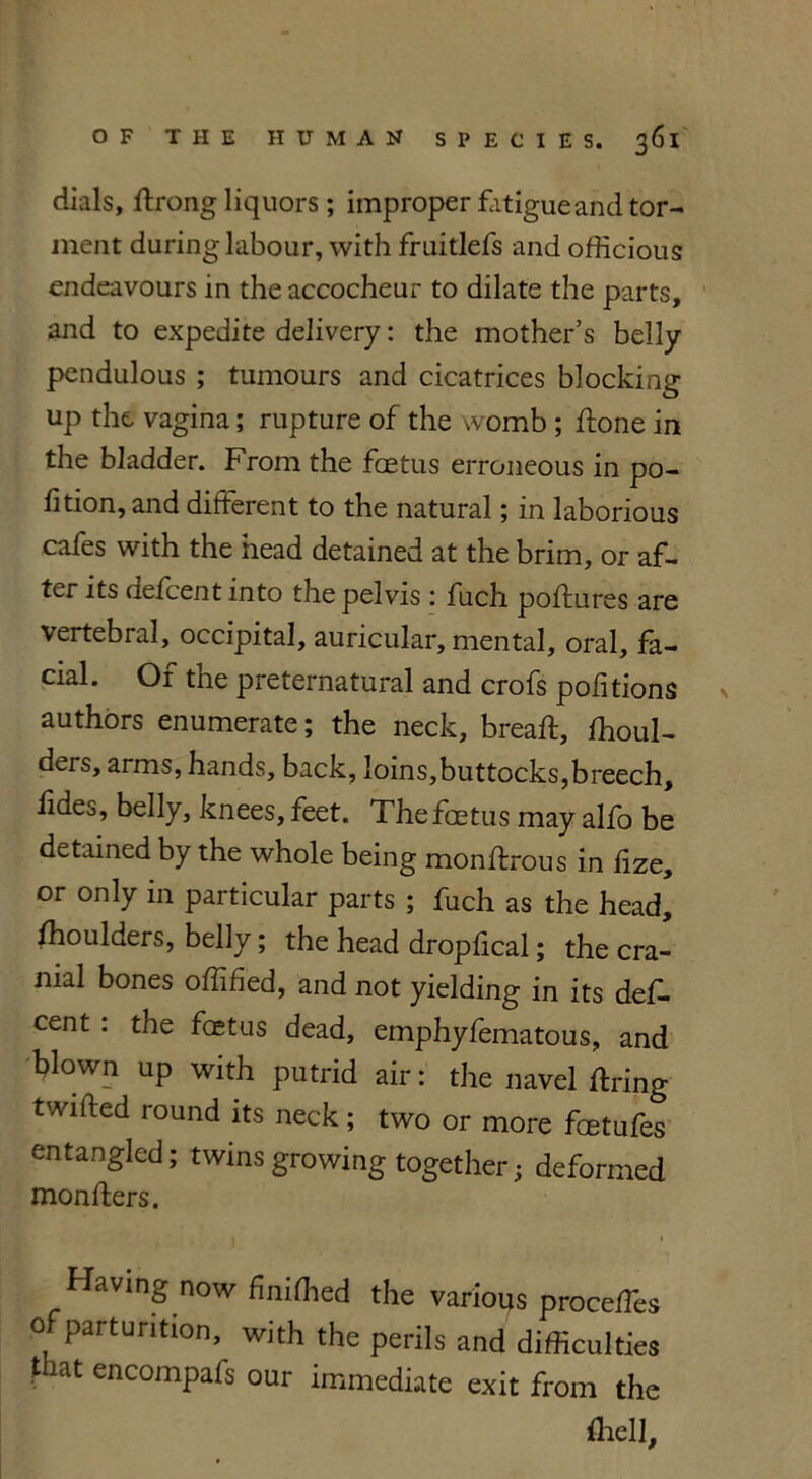 dials, ftrong liquors ; improper fatigue and tor- ment during labour, with fruitlefs and officious endeavours in the accocheur to dilate the parts, and to expedite delivery: the mother’s belly pendulous ; tumours and cicatrices blocking up the vagina; rupture of the womb ; ftone in the bladder. From the foetus erroneous in po- fition, and different to the natural; in laborious cafes with the head detained at the brim, or af- ter its defeent into the pelvis : fuch poftures are vertebral, occipital, auricular, mental, oral, fa- cial. Of the preternatural and crofs pofitions authors enumerate; the neck, breaft, ffioul- ders, arms, hands, back, loins,buttocks, breech, fides, belly, knees, feet. The foetus may alfo be detained by the whole being monftrous in iize, or only in particular parts ; fuch as the head, ffioulders, belly; the head dropfical; the cra- nial bones offihed, and not yielding in its des- cent : the foetus dead, emphyfematous, and blown up with putrid air: the navel firing twitted round its neck; two or more feetufes entangled; twinsgrowing together; deformed monfters. » i Having now finilhed the various proceffes O parturition, with the perils and difficulties that encompafs our immediate exit from the {hell.
