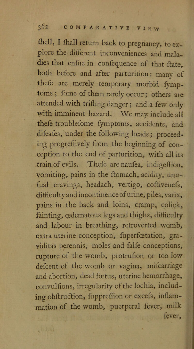 fhell, I fhall return back to pregnancy, to ex- plore the different inconveniences and mala- dies that enfue in confequence of that ftate, both before and after parturition: many of thefe are merely temporary morbid fymp- toms ; fame of them rarely occur; others are attended with trifling danger; and a few only with imminent hazard. We may include all thefe troublefome fymptoms, accidents, and difeafes, under the following heads; proceed- ing progreffively from the beginning of con- ception to the end of parturition, with all its train of evils, Thefe are naufea, indigeffion, vomiting, pains in the ftomach, acidity, unu- fual cravings, headach, vertigo, coflivenefs, difficulty and incontinence of urine, piles, varix, pains in the back and loins, cramp, colick, fainting, aedemataus legs and thighs, difficulty and labour in breathing, retroverted womb, extra uterine conception, fuperfaetation, gra- viditas perennis, moles and falfe conceptions, rupture of the womb, protruflon or too low defcent of the womb or vagina, mifcarriage and abortion, dead foetus, uterine hemorrhage, convullions, irregularity of the lochia, includ- ing obftrudtiori, fuppreflion or excels, inflam- mation of the womb, puerperal fever, milk fever.