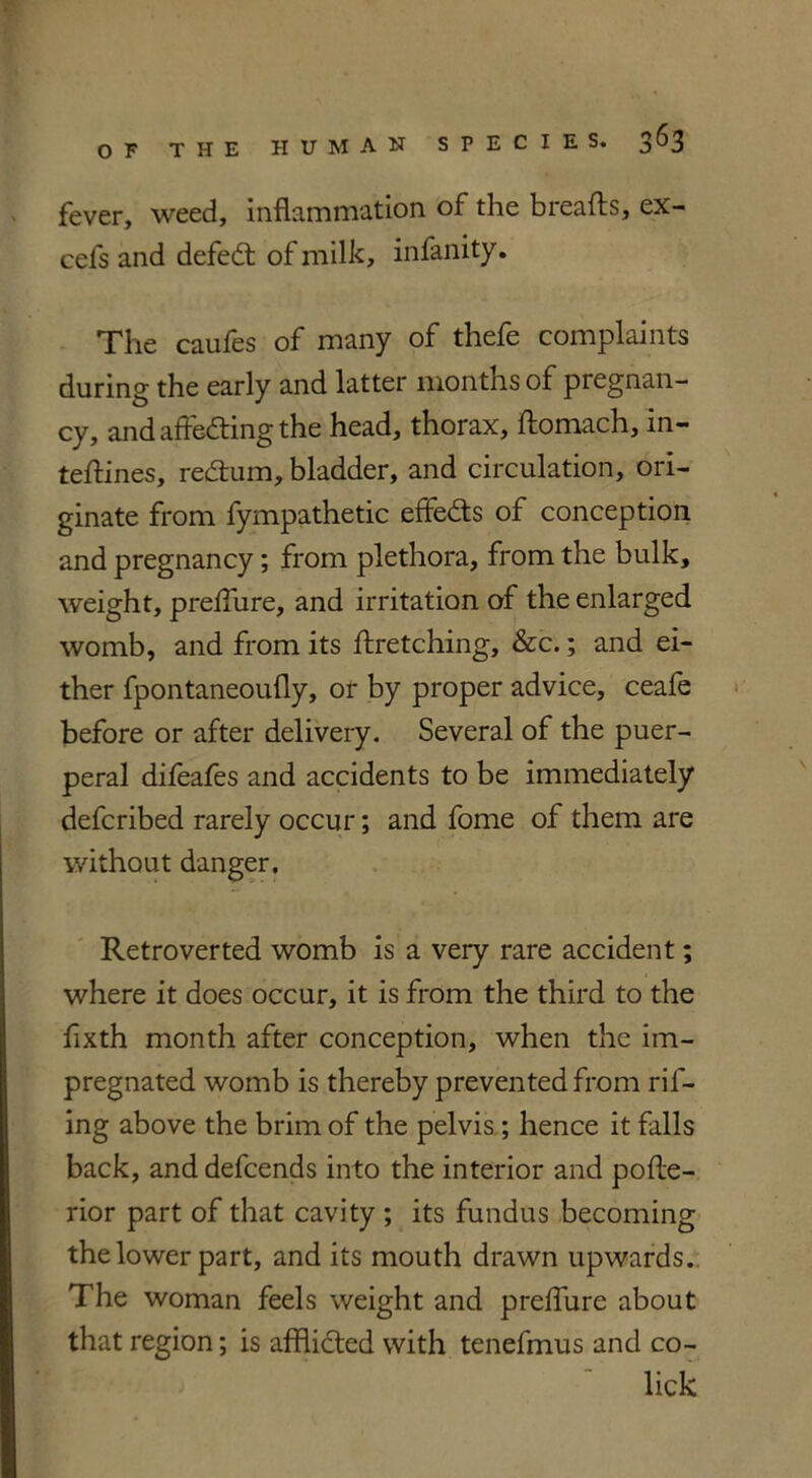 fever, weed, inflammation of the breafts, ex- cefs and defedt of milk, infanity. The caufes of many of thefe complaints during the early and latter months of pregnan- cy, and affedting the head, thorax, ftomach, In- teftines, redtum, bladder, and circulation, ori- ginate from fympathetic effedts of conception and pregnancy; from plethora, from the bulk, weight, preflure, and irritation of the enlarged womb, and from its ftretching, &c.; and ei- ther fpontaneoufly, or by proper advice, ceafe before or after delivery. Several of the puer- peral difeafes and accidents to be immediately defcribed rarely occur; and fome of them are without danger, Retroverted womb is a very rare accident; where it does occur, it is from the third to the fixth month after conception, when the im- pregnated womb is thereby prevented from ril- ing above the brim of the pelvis ; hence it falls back, and defcends into the interior and polle- rior part of that cavity ; its fundus becoming the lower part, and its mouth drawn upwards. The woman feels weight and preflure about that region; is afflicted with tenefmus and co- lick
