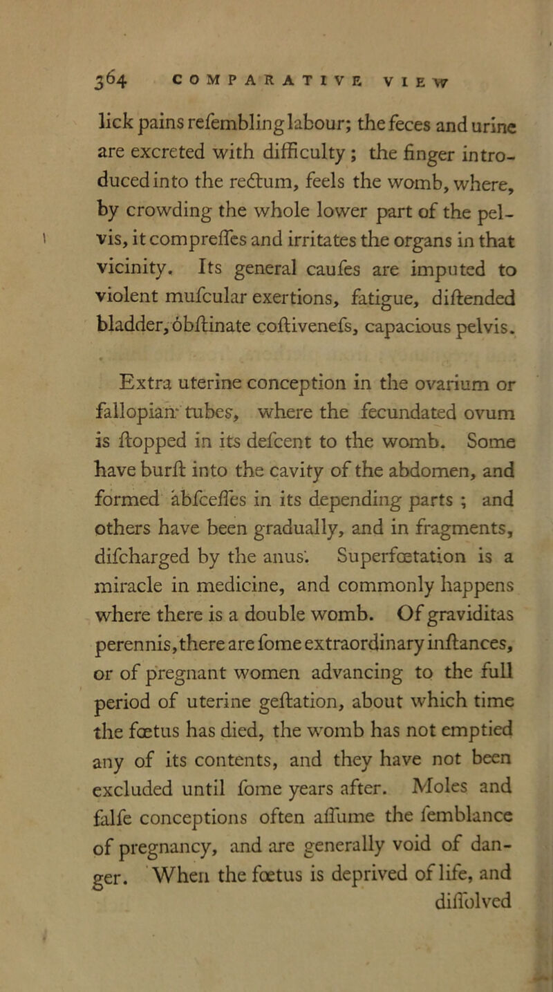 lick pains refemblinglafcour; the feces and urine are excreted with difficulty ; the finger intro- duced into the redtum, feels the womb, where, by crowding the whole lower part of the pel- vis, it compreffes and irritates the organs in that vicinity. Its general caufes are imputed to violent mufcular exertions, fatigue, diflended bladder, obflinate coflivenefs, capacious pelvis. » ' Extra uterine conception in the ovarium or fallopian- tubes, where the fecundated ovum is flopped in its defcent to the womb. Some have burfl into the cavity of the abdomen, and formed abfceffes in its depending parts ; and others have been gradually, and in fragments, difcharged by the anus’. Superfoetation is a miracle in medicine, and commonly happens where there is a double womb. Of graviditas perennis, there are fome extraordinary inftances, or of pregnant women advancing to the full period of uterine geflation, about which time the foetus has died, the womb has not emptied any of its contents, and they have not been excluded until fome years after. Moles and falfe conceptions often affume the lemblance of pregnancy, and are generally void of dan- ger. When the foetus is deprived of life, and diffolved