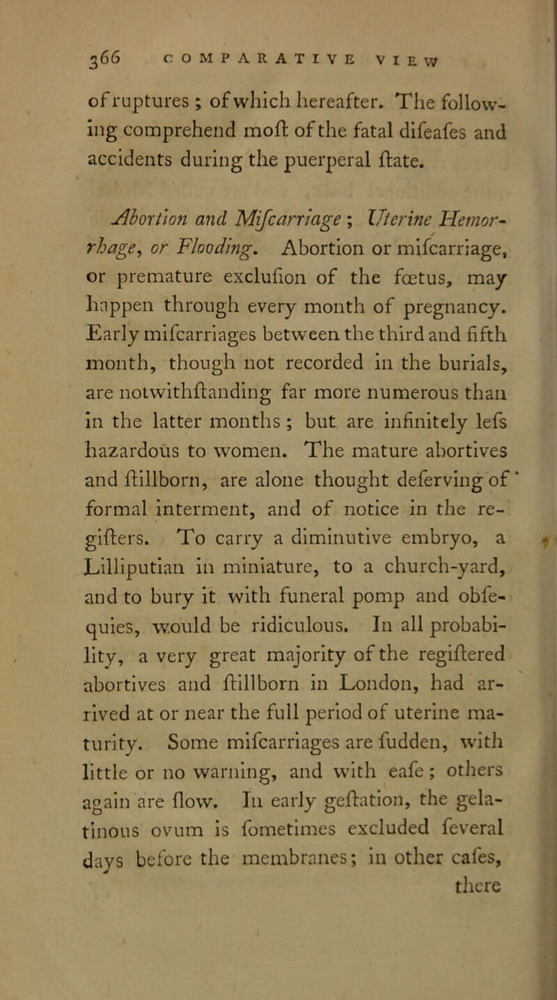 of ruptures ; of which hereafter. The follow- ing comprehend moft of the fatal difeafes and accidents during the puerperal flate. Abortion and Mifcarriage ; Uterine Hemor- rhage,, or Flooding. Abortion or mifcarriage, or premature exclufion of the foetus, may happen through every month of pregnancy. Early mifcarriages between the third and fifth month, though not recorded in the burials, are notwithstanding far more numerous than in the latter months ; but are infinitely lefs hazardous to women. The mature abortives and ftillborn, are alone thought deferving of ‘ formal interment, and of notice in the re- gifters. To carry a diminutive embryo, a Lilliputian in miniature, to a church-yard, and to bury it with funeral pomp and obfe- quies, would be ridiculous. In all probabi- lity, a very great majority of the registered abortives and ftillborn in London, had ar- rived at or near the full period of uterine ma- turity. Some mifcarriages are fudden, with little or no warning, and with eafe; others again are flow. I11 early geftation, the gela- tinous ovum is fometimes excluded feveral days before the membranes; in other cafes, there