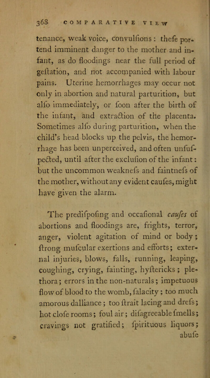 tenance, weak voice, convulfions : thefe por- tend imminent danger to the mother and in- fant, as do floodings near the full period of geftation, and not accompanied with labour pains. Uterine hemorrhages may occur not only in abortion and natural parturition, but alfo immediately, or foon after the birth of the infant, and extraction of the placenta. Sometimes alfo during parturition, when the child’s head blocks up the pelvis, the hemor- rhage has been unperceived, and often unfuf- pected, until after the excluflon of the infant: but the uncommon weaknefs and faintnefs of the mother, without any evident caufes, might have given the alarm. The predifpofmg and occafional caufes of abortions and floodings are, frights, terror, anger, violent agitation of mind or body; ffrong mufcular exertions and efforts; exter- nal injuries, blows, falls, running, leaping, coughing, crying, fainting, hyftericks ; ple- thora; errors in the non-naturals; impetuous flow of blood to the womb, falacity; too much amorous dalliance ; too ffrait lacing and drefs; hot clofe rooms; foul air; difagreeable lmells; cravings not gratified; fpirituous liquors; abufe