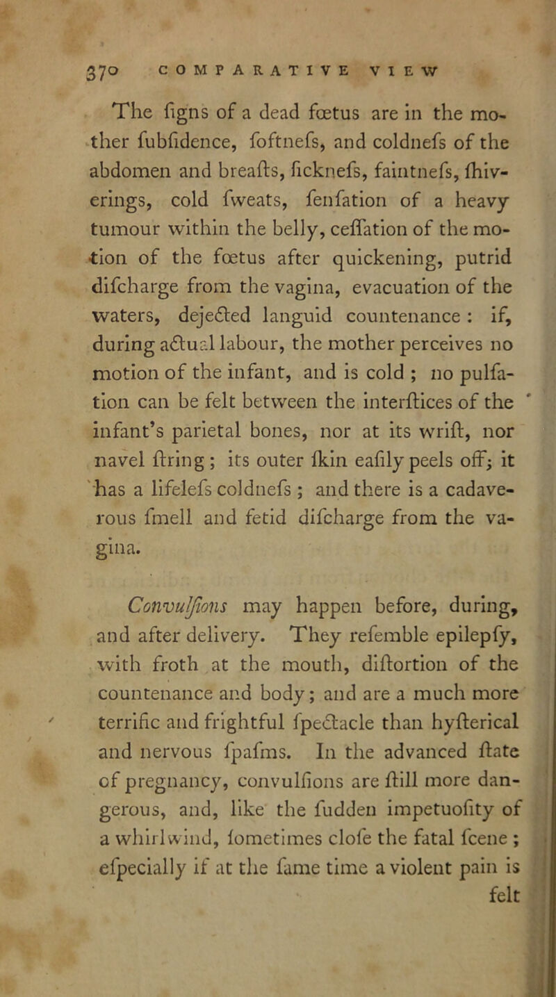 The figns of a dead foetus are in the mo- ther fublidence, foftnefs, and coldnefs of the abdomen and breafts, ficknefs, faintnefs, fhiv- erings, cold fweats, fenfation of a heavy tumour within the belly, ceffation of the mo- tion of the foetus after quickening, putrid difcharge from the vagina, evacuation of the waters, dejefled languid countenance : if, during actual labour, the mother perceives no motion of the infant, and is cold ; no pulfa- tion can be felt between the interflices of the infant’s parietal bones, nor at its wrift, nor navel firing ; its outer fkin eafily peels off; it has a lifelefs coldnefs ; and there is a cadave- rous fmell and fetid difcharge from the va- gina. Convulfwns may happen before, during, and after delivery. They referable epilepfy, with froth at the mouth, diftortion of the countenance and body; and are a much more terrific and frightful fpectacle than hyfterical and nervous fpafms. In the advanced hate of pregnancy, convulfions are hill more dan- gerous, and, like the fudden impetuofity of a whirlwind, lometimes clofe the fatal fcene ; efpecially if at the lame time a violent pain is felt
