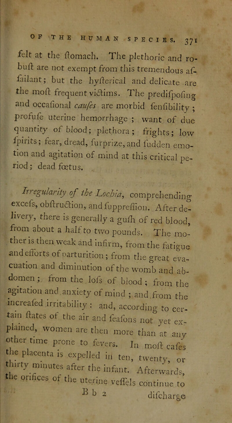 felt at the flomach. The plethoric and ro- buil: are not exempt from this tremendous af- fiilant; but the hy fieri cal and delicate are the mod; frequent victims. The predifpofmg and occafional caufes are morbid fenfibility ; profufe uterine hemorrhage ; want of due quantity of blood; plethora; frights; low fpirits; fear, dread, furprize,and fudden emo- tion and agitation of mind at this critical pe- riod; dead foetus. Ir? egularity of the Lochia, comprehending excels, obftruction, and fuppreflion. After de- livery, there is generally a gulh of red blood, fiom about a half to two pounds. The mo- ther is then weak and infirm, from the fatigue andefforts of parturition; from the great eva- cuation and diminution of the womb and ab- domen ; from the lofs of blood ; from the agitation and anxiety of mind ; and from the mcreafed irritability: and, according to cer- tain ftates of the air and feafons not yet ex- plained, women are then more than at any Other time prone to fevers. In mod cafes , e PlaCenta is expelled in ten, twenty, or thirty mmutes after the infant. Afterwards, 1C orifices of the uterine veffels continue to k 2 difeharge