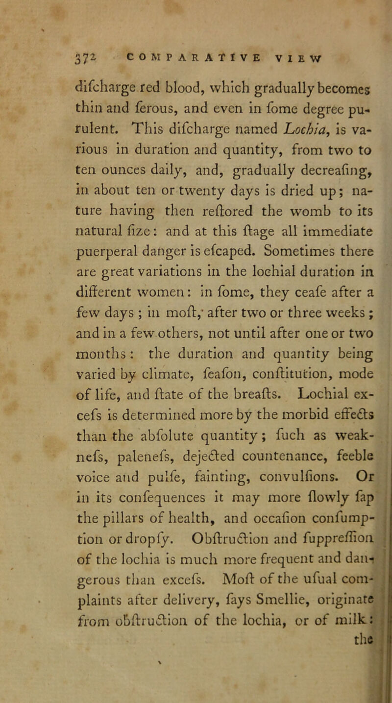 difcharge red blood, which gradually becomes thin and ferous, and even in fome degree pu- rulent. This difeharge named Lochia, is va- rious in duration and quantity, from two to ten ounces daily, and, gradually decreafing, in about ten or twenty days is dried up; na- ture having then reftored the womb to its natural dze: and at this dage all immediate puerperal danger is efcaped. Sometimes there are great variations in the loehial duration in different women: in fome, they ceafe after a few days ; in mo If,' after two or three weeks ; and in a few others, not until after one or two months : the duration and quantity being varied by climate, feafon, conffitution, mode of life, and {fate of the breads. Loehial ex- cefs is determined more by the morbid effects than the abfolute quantity; fuch as weak- nefs, palenefs, dejedled countenance, feeble voice and pulfe, fainting, convulfions. Or in its confequences it may more (lowly fap the pillars of health, and occafion confump- tion or dropfy. Obdruidion and fuppredion of the lochia is much more frequent and dan- gerous than excefs. Mod of the ufual com- plaints at'ter delivery, fays Smellie, originate from obdrudion of the lochia, or of milk: the