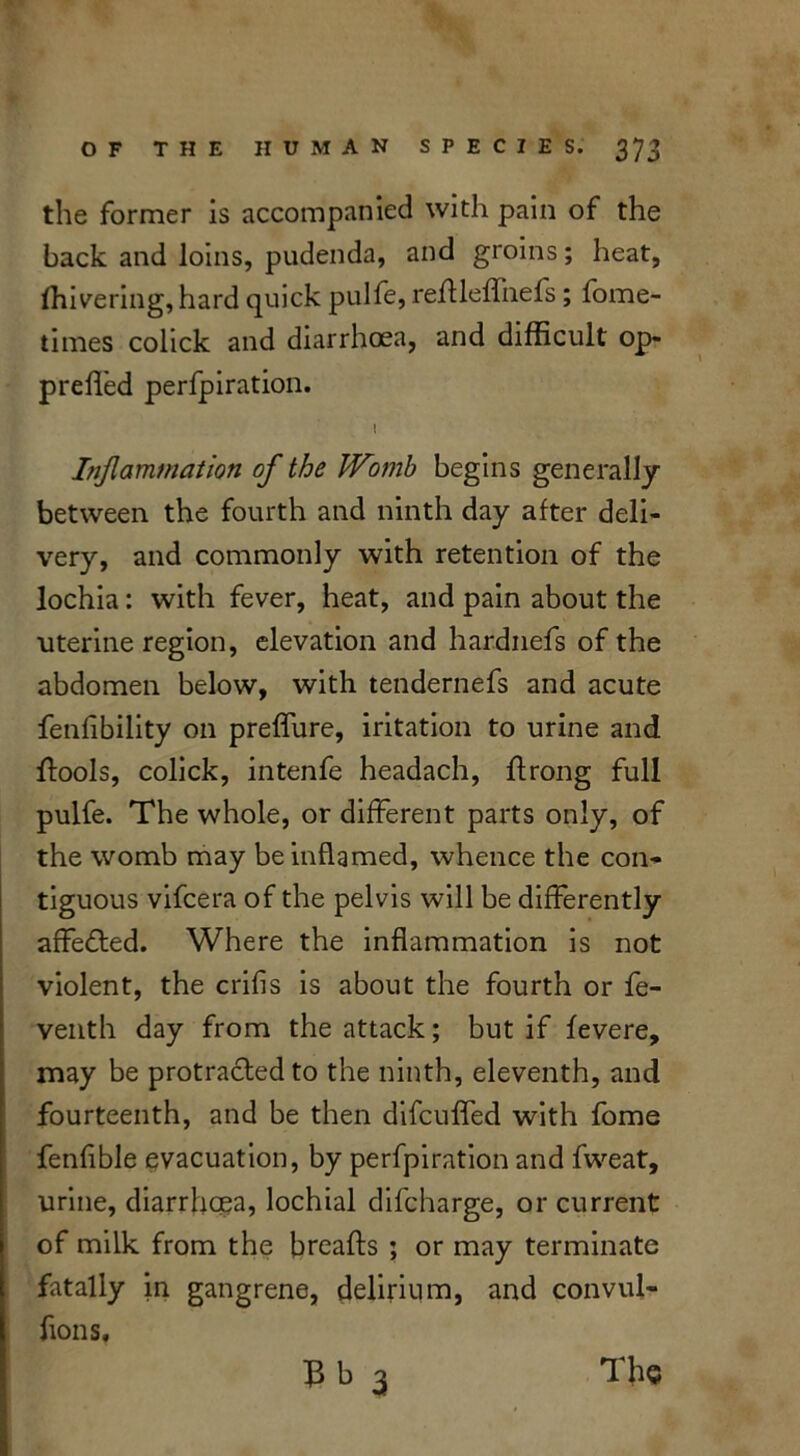 the former is accompanied with pain of the back and loins, pudenda, and groins; heat, ffiivering, hard quick pulfe, reftleffnefs; fome- times colick and diarrhoea, and difficult op- prefled perfpiration. I Inflammation of the Womb begins generally between the fourth and ninth day after deli- very, and commonly with retention of the lochia: with fever, heat, and pain about the uterine region, elevation and hardnefs of the abdomen below, with tendernefs and acute fenfibility on preffure, iritation to urine and ffools, colick, intenfe headach, flrong full pulfe. The whole, or different parts only, of the womb may be inflamed, whence the con- tiguous vifcera of the pelvis will be differently affedted. Where the inflammation is not violent, the crifis is about the fourth or fe- venth day from the attack; but if ievere, may be protracted to the ninth, eleventh, and fourteenth, and be then difcuffed with fome fenfible evacuation, by perfpiration and fweat, urine, diarrhoea, lochial difcharge, or current of milk from the breads ; or may terminate fatally in gangrene, delirium, and convul- fions, 13 b 3 The