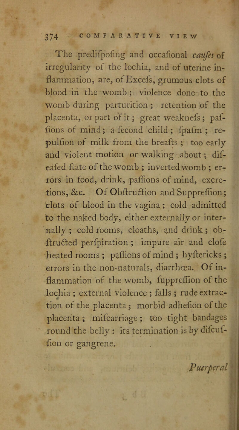 The predifpofing’ and occafional caufes of irregularity of the lochia, and of uterine in- flammation, are, of Excefs, grumous clots of blood in the womb ; violence done to the womb during parturition ; retention of the placenta, or part of it; great weaknefs ; paf- flons of mind; a fecond child ; fpafm ; re- pulflon of milk from the breafts ; too early and violent motion or walking about; dif- eafed ftate of the womb ; inverted womb ; er- rors in food, drink, paflions of mind, excre- tions, &c. Of Obftrudtion and Suppreflion; clots of blood in the vagina; cold admitted to the naked body, either externally or inter- nally ; cold rooms, cloaths, and drink; ob- ftrudled perfpiration ; impure air and clofe heated rooms ; paflions of mind ; hyftericks ; errors in the non-naturals, diarrhoea. Of in- flammation of the womb, fuppreflion of the lochia ; external violence ; falls ; rudeextrac- * tion of the placenta ; morbid adheflon of the placenta; mifcarriage; too tight bandages round the belly : its termination is by difcuf- fion or gangrene. Puerperal