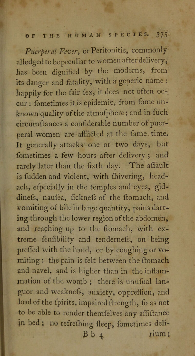 Puerperal Fever, or Peritonitis, commonly nlledged to bepeculiar to women after delivery, lias been dignified by the moderns, from its danger and fatality, with a generic name : happily for the fair fex, it does not often oc- cur : fometimes it is epidemic, from lome un- known quality of the atmofphere; and in fuch circumftances a confiderable number of puer- peral women are afflifted at the fame . time. It generally attacks one or two days, but fometimes a few hours after delivery ; and rarely later than the fixth day. The affault is fudden and violent, with fhivering, head- ach, efpecially in the temples and eyes, gid- dinefs, naufea, ficknefs of the ftomach, and vomiting of bile in large quantity, pains dart- ing through the lower region of the abdomen, and reaching up to the fiomach, with ex- treme fenfibility and tendernefs, on being preffed with the hand, or by coughing or vo- miting : the pain is felt between theffomach and navel, and is higher than in the inflam- mation of the womb ; there is unufual lan- guor and weaknefs, anxiety, oppreflion, and load of the fpirits, impaired ftrength, fo as not to be able to render themfelves any afliftance in bed; no refrefhing deep, fometimes deli- 13 b 4 rium;
