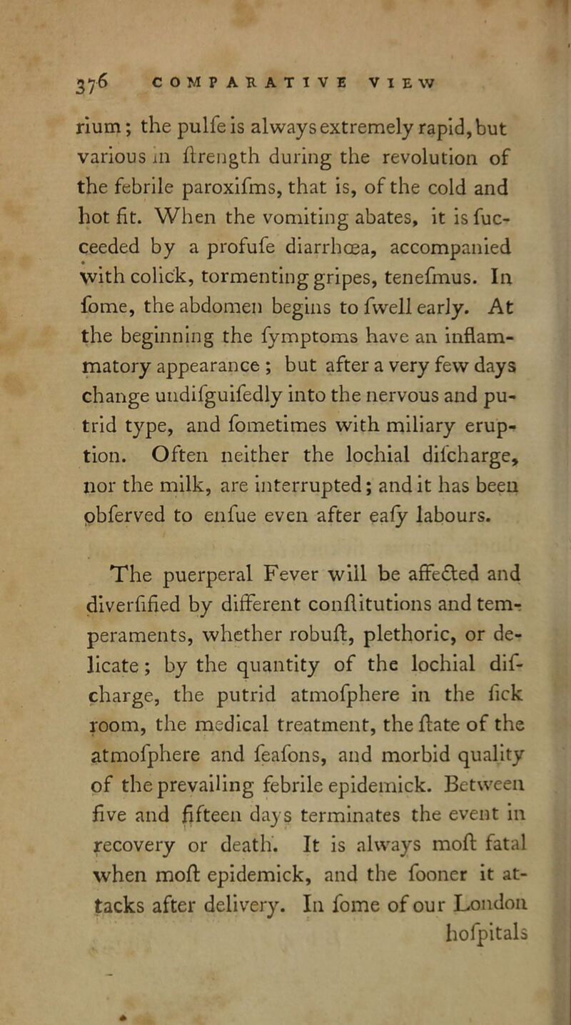 rium; the pulfe is always extremely rapid, but various m ftrength during the revolution of the febrile paroxifms, that is, of the cold and hot fit. When the vomiting abates, it isfuc- ceeded by a profufe diarrhoea, accompanied • with colick, tormenting gripes, tenefmus. In fome, the abdomen begins to fwell early. At the beginning the fymptoms have an inflam- matory appearance ; but after a very few days change undifguifedly into the nervous and pu- trid type, and fometimes with miliary erup- tion. Often neither the lochial discharge, nor the milk, are interrupted; and it has been obferved to enfue even after eafy labours. The puerperal Fever will be affe&ed and diverfified by different conflitutions and tem- peraments, whether robuff, plethoric, or de- licate ; by the quantity of the lochial dif- charge, the putrid atmofphere in the fick room, the medical treatment, the ftate of the atmofphere and feafons, and morbid quality of the prevailing febrile epidemick. Between five and fifteen days terminates the event in recovery or death. It is always moft fatal when moft epidemick, and the fooner it at- tacks after delivery. In fome of our London hofpitals