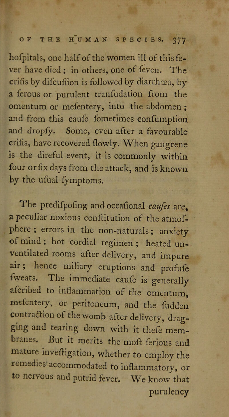 hofpitals, one half of the women ill of this fe- ver have died ; in others, one of feven. The crifis by difeuflion is followed by diarrhoea, by a ferous or purulent tranfudation from the omentum or mefentery, into the abdomen ; and from this caufe fometimes confumption and dropfy. Some, even after a favourable crifis, have recovered (lowly. When gangrene is the direful event, it is commonly within four or fix days from the attack, and is known by the ufual (ymptoms. The predifpofing and occafional caufes are, a peculiar noxious conftitution of the atmof- phere ; errors in the non-naturals; anxiety of mind ; hot cordial regimen ; heated un- ventilated rooms after delivery, and impure air; hence miliary eruptions and profule fweats. The immediate caufe is generally afcribed to inflammation of the omentum, mefentery, or peritoneum, and the fudden contraction of the womb after delivery, drag- ging and tearing down with it thefe mem- branes. But it merits the mold ferious and mature inveftigation, whether to employ the remedies accommodated to inflammatory, or to nervous and putrid fever. We know that purulency