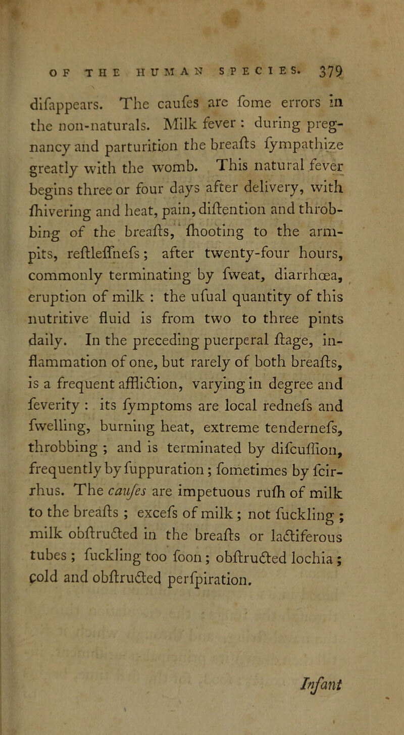 difappears. The caufes are fome errors in the non-naturals. Milk fever : during preg- nancy and parturition the breafts fympathize greatly with the womb. dhis natural fever begins three or four days after delivery, with lhivering and heat, pain, diftention and throb- bing of the breafts, fhooting to the arm- pits, reftleflfnefs; after twenty-four hours, commonly terminating by fweat, diarrhoea, eruption of milk : the ufual quantity of this nutritive fluid is from two to three pints daily. In the preceding puerperal ftage, in- flammation of one, but rarely of both breafts, is a frequent affliction, varying in degree and feverity : its fymptoms are local rednefs and fwelling, burning heat, extreme tendernefs, throbbing ; and is terminated by difcuflion, frequently by fuppuration; fometimes by fcir- rhus. The caufes are impetuous rufti of milk to the breafts ; excefs of milk ; not buckling ; milk obftruCted in the breafts or lactiferous tubes ; buckling too foon ; obftruCted lochia ; cold and obftruCted perfpiration. Infant