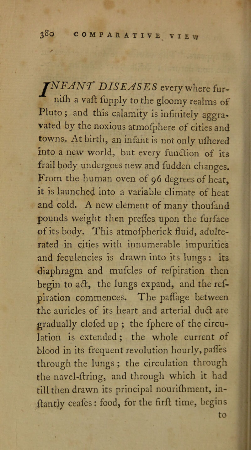 . VIEW TNFANT DISEASES every where fur- nifti avail: fupply to the gloomy realms of Pluto ; and this calamity is infinitely aggra- vated by the noxious atmofphere of cities and towns. At birth, an infant is not only ufhered into a new world, but every function of its frail body undergoes new and fudden changes. From the human oven of 96 degrees of heat, it is launched into a variable climate of heat and cold. A new element of many thoufand pounds weight then prefles upon the furface of its body. This atmofpherick fluid, adulte- rated in cities with innumerable impurities and feculencies is drawn into its lungs : its diaphragm and mufcles of refpiration then begin to aft, the lungs expand, and the ref- piration commences. The paflage between the auricles of its heart and arterial duft are gradually clofed up ; the fphere of the circu- lation is extended ; the whole current of blood in its frequent revolution hourly, pafles through the lungs ; the circulation through the navel-firing, and through which it had till then drawn its principal nourifhment, in- flantly ceafes: food, for the firfl time, begins to