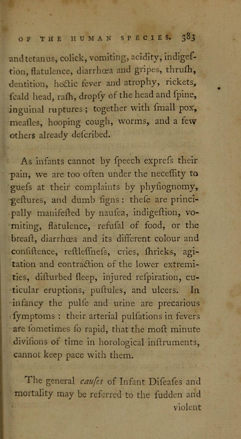 and tetanus, colick, vomiting, acidity, indiges- tion, flatulence, diarrhoea and gripes, thrufli, dentition, heCtic fever and atrophy, rickets. Scald head, rafh, dropfy of the head and Spine, inguinal ruptures; together with Small pox, mealies, hooping cough, worms, and a few others already defcribed. As infants cannot by fpeech exprefs their pain, we are too often under the neceffity to gueSs at their complaints by phyfiognomy, geStures, and dumb Signs : thefe are princi- pally manifefted by naufea, indigeStion, vo- miting, flatulence, refufal of food, or the breaSt, diarrhoea and its different colour and confidence, reftleffneSs, cries, Shrieks, agi- tation and contraction of the lowrer extremi- ties, disturbed Sleep, injured refpiration, cu- ticular eruptions, puStules, and ulcers. In infancy the pulfe and urine are precarious Symptoms : their arterial pulfations in fevers are fometimes fo rapid, that the moSt minute diviSions of time in horological instruments, cannot keep pace with them. The general caufcs of Infant Difeafes and mortality may be referred to the Sudden and violent