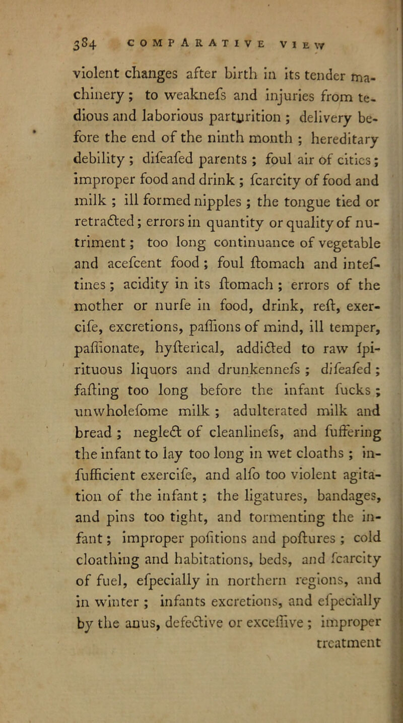 violent changes after birth in its tender ma- chinery ; to weaknefs and injuries from te- dious and laborious parturition ; delivery be- fore the end of the ninth month ; hereditary debility ; difeafed parents ; foul air of cities; improper food and drink ; fcarcity of food and milk ; ill formed nipples ; the tongue tied or retraced; errors in quantity or quality of nu- triment ; too long continuance of vegetable and acefcent food ; foul ftomach and intef- tines; acidity in its ftomach ; errors of the mother or nurfe in food, drink, reft, exer- cife, excretions, paflions of mind, ill temper, paflionate, hyfterical, addidted to raw fpi- rituous liquors and drunkennefs ; difeafed ; fafting too long before the infant fucks ; unwholefome milk ; adulterated milk and bread ; negledt of cleanlinefs, and buffering the infant to lay too long in wet cloaths; in- fufficient exercife, and alfo too violent agita- tion of the infant; the ligatures, bandages, and pins too tight, and tormenting the in- fant ; improper portions and poftures ; cold cloathing and habitations, beds, and fcarcity of fuel, efpecially in northern regions, and in winter ; infants excretions, and efpecially by the anus, defective or exceftlve ; improper treatment