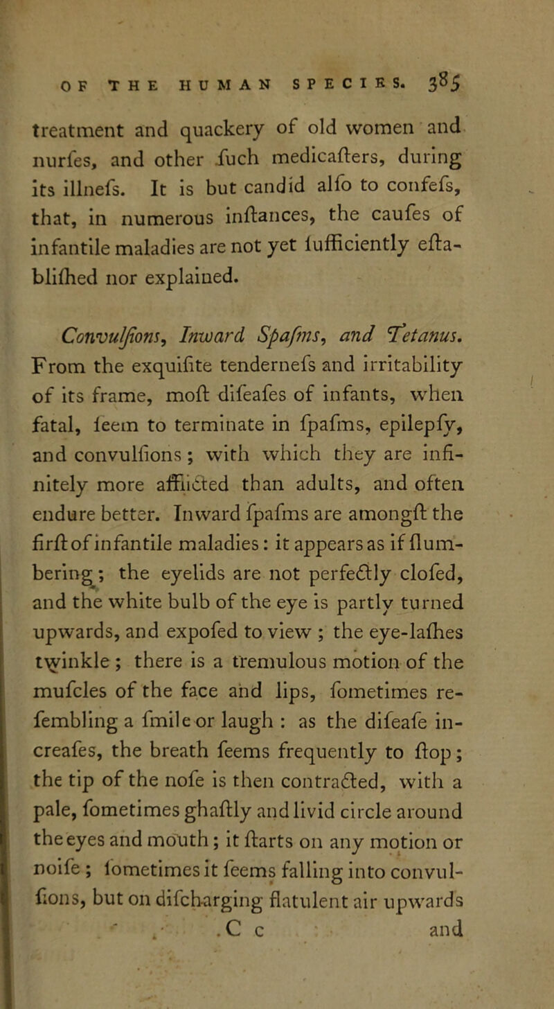 treatment and quackery of old women and nurfes, and other fuch medicafters, during its illnefs. It is but candid alfo to confefs, that, in numerous inftances, the caufes of infantile maladies are not yet lufficiently efta- blifhed nor explained. Convulfions, Inward Spafms, and 'Tetanus. From the exquifite tendernefs and irritability of its frame, moft difeafes of infants, when fatal, leem to terminate in fpafms, epilepfy, and convuliions; with which they are infi- nitely more afflicted than adults, and often endure better. Inward fpafms are amongft the fuff of infantile maladies: it appears as if {lum- bering ; the eyelids are not perfectly clofed, and the white bulb of the eye is partly turned upwards, and expofed to view ; the eye-lafhes twinkle ; there is a tremulous motion of the mufcles of the face and lips, fometimes re- fembling a fmileor laugh : as the difeafe in- creafes, the breath feems frequently to flop; the tip of the nofe is then contracted, with a pale, fometimes ghaftly and livid circle around the eyes and mouth; it ftarts on any motion or noife ; fometimes it feems falling into convul- fions, but on difch-arging flatulent air upwards . C c and