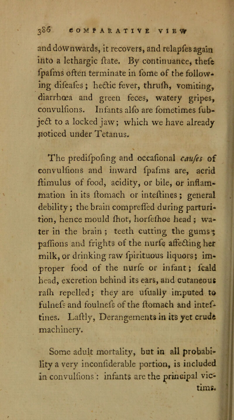 386 COMPARATIVE VIEW and downwards, it recovers, and relapfes again into a lethargic ftate. By continuance, thefc fpafms often terminate in fome of the follow- ing difeafes ; heftic fever, thrulh, vomiting, diarrhoea and green feces, watery gripes, convullions. Infants alfo are fometimes fub- je«St to a locked jaw; which we have already noticed under Tetanus. The predifpoling and occafional caufes of convullions and inward fpafms are, acrid jfimulus of food, acidity, or bile, or inflam- mation in its ftomach or inteftines; general debility; the brain comprefled during parturi- tion, hence mould Ihot, horfefhoe head ; wa- ter in the brain ; teeth cutting the gums'; paffions and frights of the nurfe affe&ing her milk, or drinking raw lpirituous liquors; im- proper food of the nurfe or infant; fcald head, excretion behind its ears, and cutaneous ralh repelled; they are ufually imputed to fulnefs and foulnefs of the ftomach and intef- tines. Laftly, Derangements in its yet crude machinery. Some adult mortality, but in all probabi- lity a very inconliderable portion, is included in convullions: infants are the principal vic- tims.