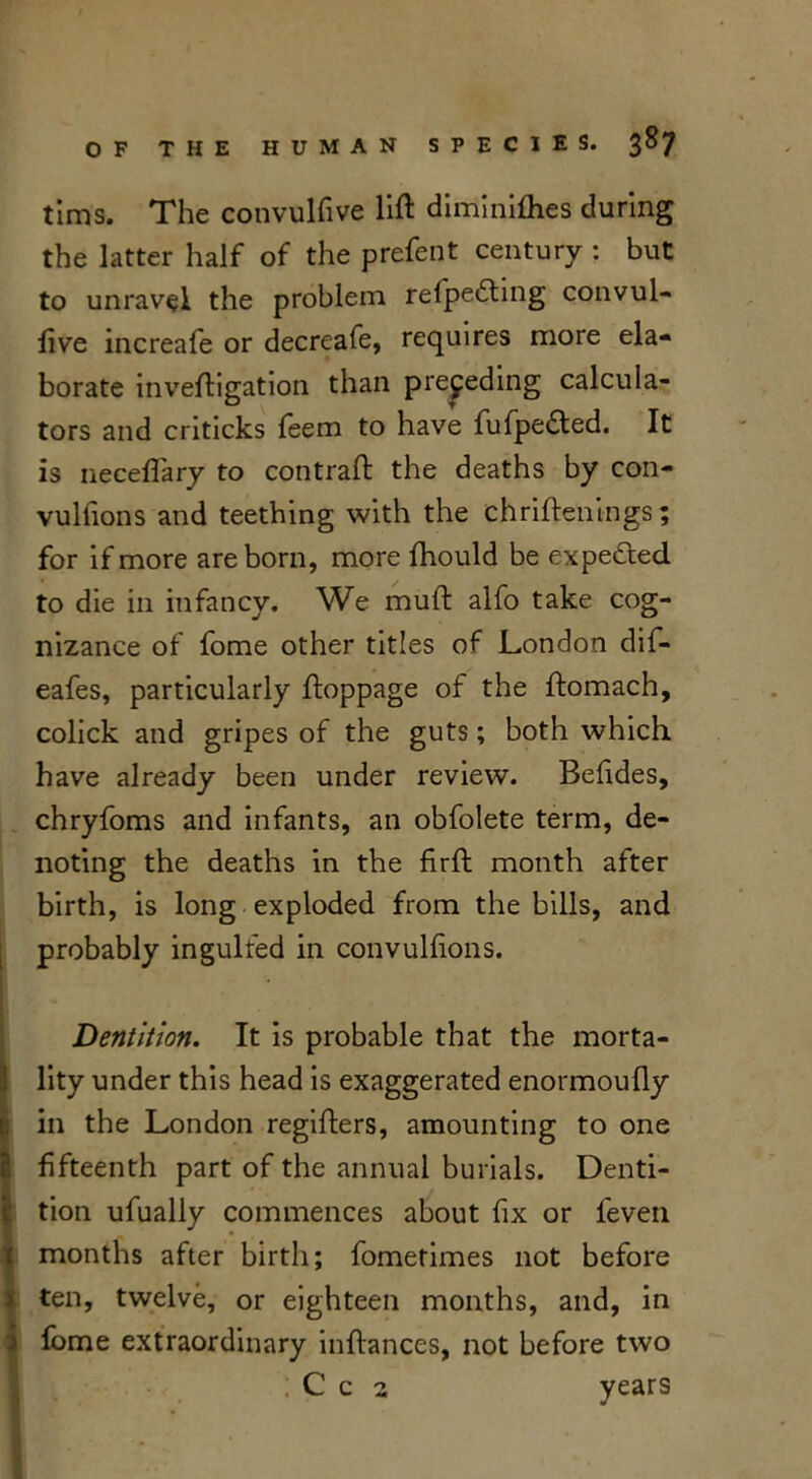 tims. The convulfive lift dimi nifties during the latter half of the prefent century : but to unravel the problem refpedling convul- five increafe or decreafe, requires more ela- borate inveftigation than preceding calcula- tors and criticks feem to have fufpe&ed. It is neceftary to contraft the deaths by con- vulfions and teething with the chriftenings; for if more are born, more ftiould be expe&ed to die in infancy. We muft alfo take cog- nizance of fome other titles of London dif- eafes, particularly ftoppage of the ftomach, colick and gripes of the guts; both which have already been under review. Befides, chryfoms and infants, an obfolete term, de- noting the deaths in the firft month after birth, is long exploded from the bills, and probably ingulfed in convulfions. Dentition. It is probable that the morta- !lity under this head is exaggerated enormoufly in the London regifters, amounting to one fifteenth part of the annual burials. Denti- K tion ufually commences about fix or feven months after birth; fometimes not before ten, twelve, or eighteen months, and, in fome extraordinary inftances, not before two ; C c 2 years I