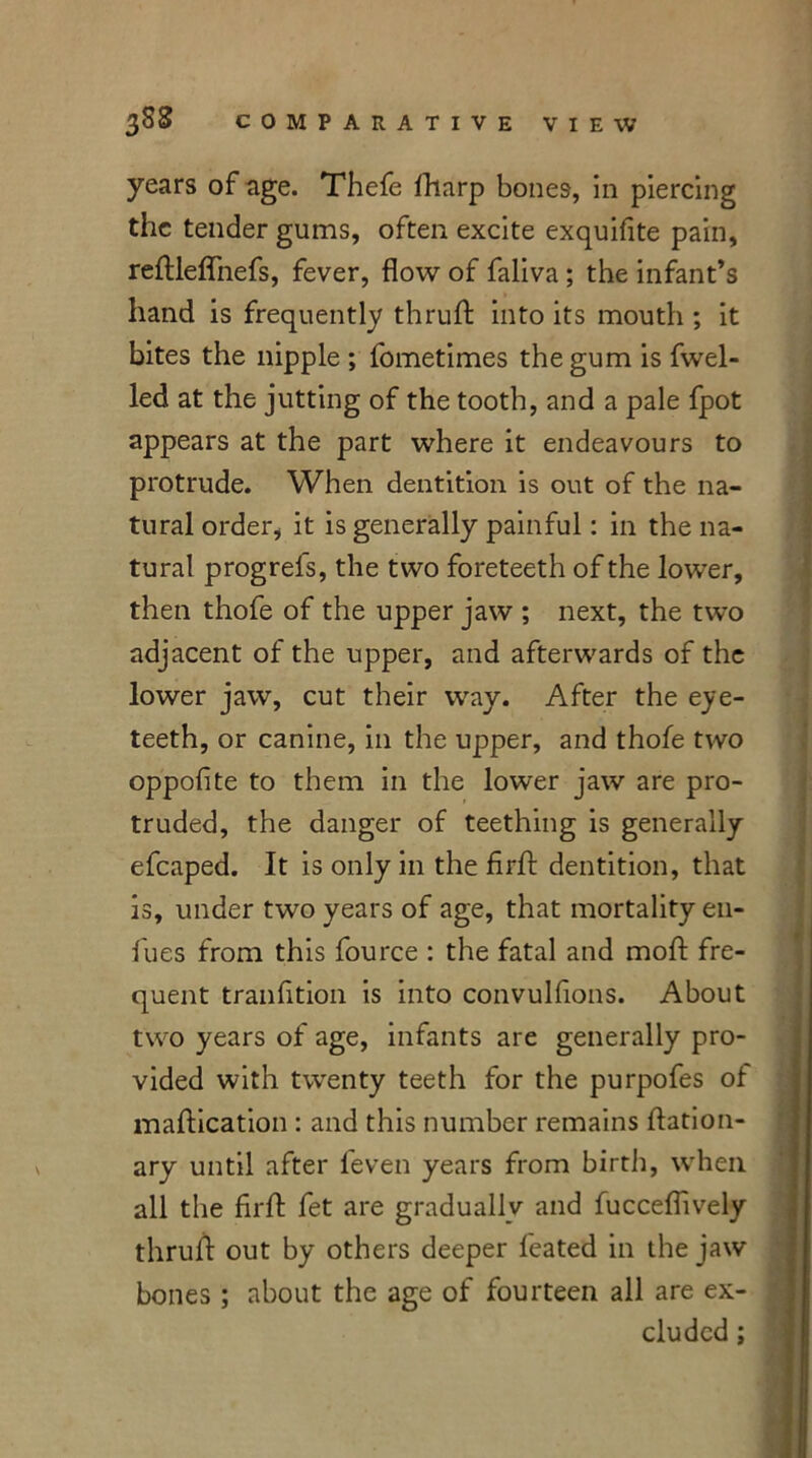 years of age. Thefe fharp bones, in piercing the tender gums, often excite exquifite pain, reftleflnefs, fever, flow of faliva; the infant’s hand is frequently thruft into its mouth ; it bites the nipple ; fometimes the gum is fwel- led at the jutting of the tooth, and a pale fpot appears at the part where it endeavours to protrude. When dentition is out of the na- tural order, it is generally painful: in the na- tural progrefs, the two foreteeth of the lower, then thofe of the upper jaw ; next, the two adjacent of the upper, and afterwards of the lower jaw, cut their way. After the eye- teeth, or canine, in the upper, and thofe two oppofite to them in the lower jaw are pro- truded, the danger of teething is generally efcaped. It is only in the firft dentition, that is, under two years of age, that mortality en- fues from this fource : the fatal and moft fre- quent tranfltion is into convulfions. About two years of age, infants are generally pro- vided with twenty teeth for the purpofes of maftication : and this number remains ftation- ary until after feven years from birth, when all the firft fet are gradually and fucceflively thruft out by others deeper feated in the jaw bones ; about the age of fourteen all are ex- cluded ;