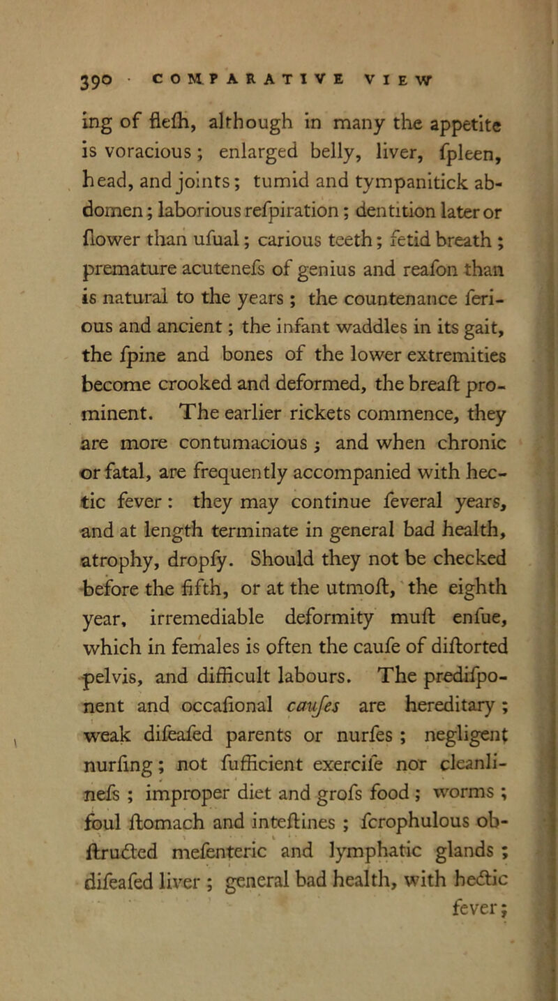 ing of flefh, although in many the appetite is voracious; enlarged belly, liver, fpleen, head, and joints; tumid and tympanitick ab- domen ; laborious refpiration; dentition later or {lower than ufual; carious teeth; fetid breath ; premature acutenefs of genius and reafon than is natural to the years ; the countenance feri- ous and ancient; the infant waddles in its gait, the fpine and bones of the lower extremities become crooked and deformed, the bread: pro- minent. The earlier rickets commence, they are more contumacious ; and when chronic or fatal, are frequently accompanied with hec- tic fever : they may continue feveral years, and at length terminate in general bad health, atrophy, dropfy. Should they not be checked before the fifth, or at the utmod, the eighth year, irremediable deformity mud enfue, which in females is often the caufe of didorted pelvis, and difficult labours. The predifpo- nent and occafional caufes are hereditary; weak difeafed parents or nurfes ; negligent nurfing; not fufficient exercile nor cleanli- nels ; improper diet and grofs food ; worms ; foul ftomach and intedines ; fcrophulous ob- drufted mefenteric and lymphatic glands ; difeafed liver ; general bad health, with hedtic fever;