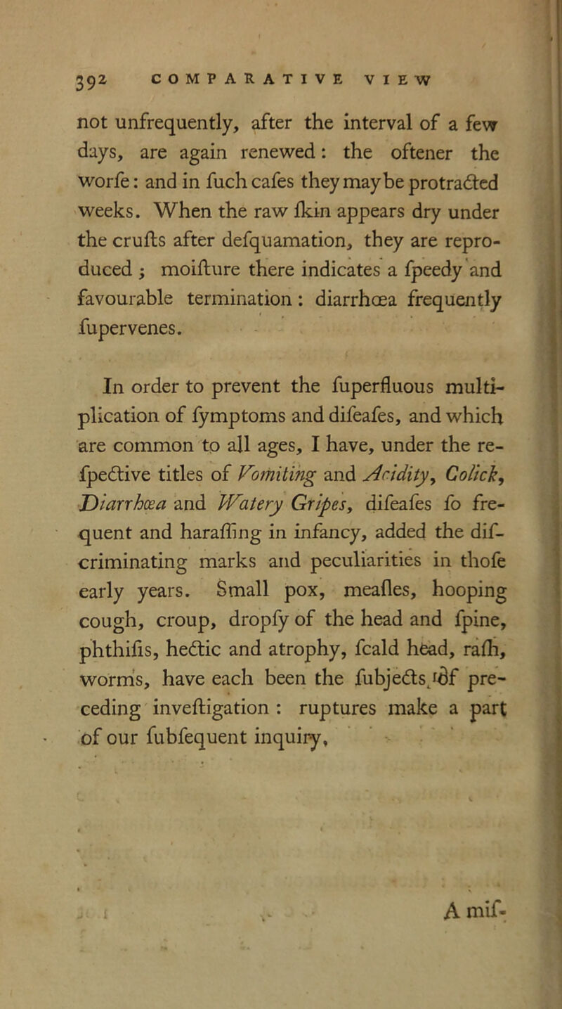 not unfrequently, after the interval of a few days, are again renewed: the oftener the worfe: and in fuch cafes they maybe protracted weeks. When the raw fkin appears dry under the crufts after defquamation, they are repro- duced ; moifture there indicates a fpeedy and favourable termination: diarrhoea frequently fupervenes. In order to prevent the fuperfluous multi- plication of fymptoms and difeafes, and which are common to all ages, I have, under the re- fpeCtive titles of Vomiting and Aridity, Co/ick, Diarrhoea and Watery Gripes, difeafes fo fre- quent and haraffing in infancy, added the dis- criminating marks and peculiarities in thofe early years. Small pox, meafles, hooping cough, croup, dropfy of the head and fpine, phthifis, heCtic and atrophy, fcald head, rafh, worms, have each been the fubjeCtsydf pre- ceding inveftigation : ruptures make a part of our fubfequent inquiry. A mif-