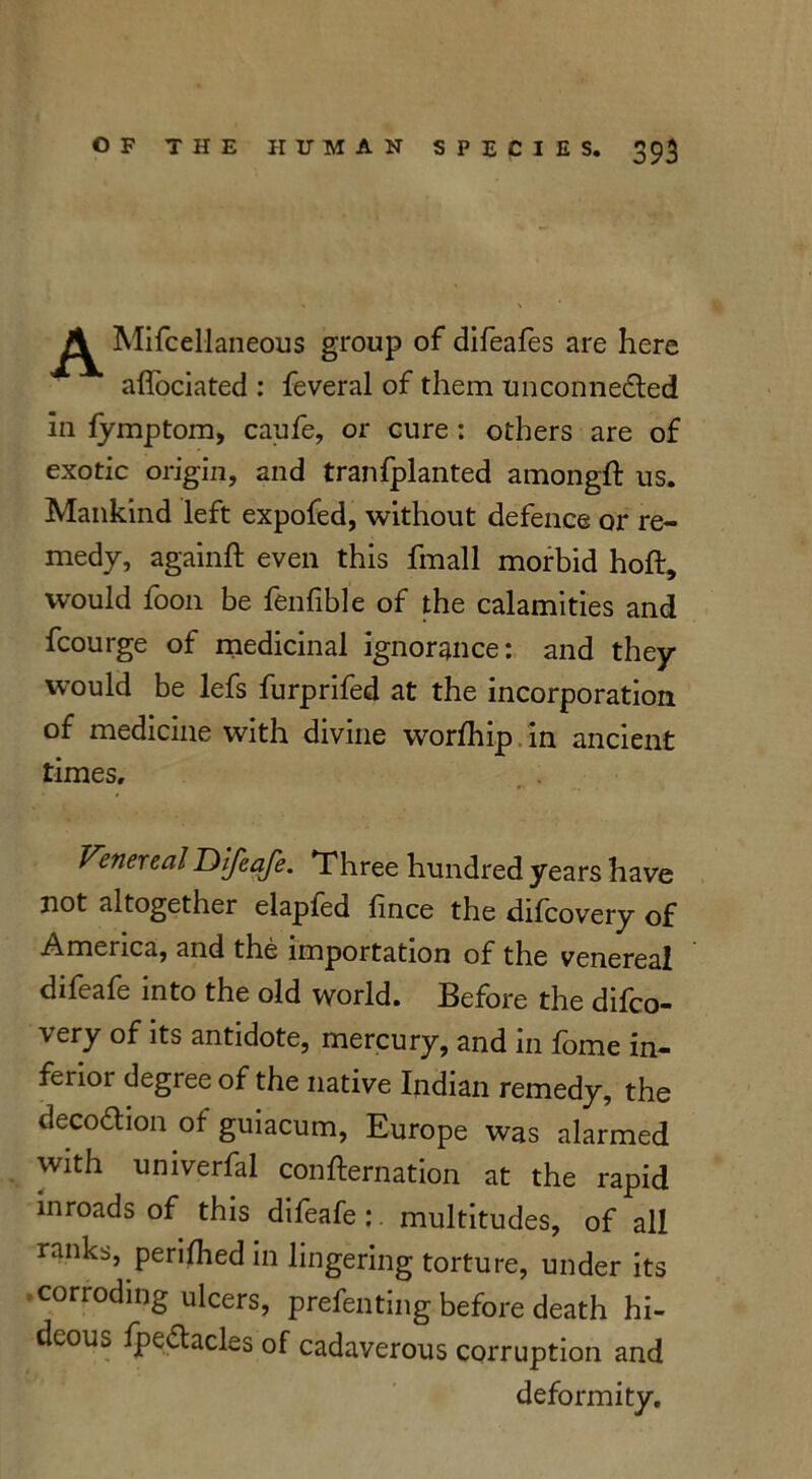 A Mifcellaneous group of difeafes are here affociated : feveral of them unconnected in fymptom, caufe, or cure : others are of exotic origin, and tranfplanted amongft us. Mankind left expofed, without defence or re- medy, againft even this fmall morbid hoft, would foon be fenfible of the calamities and fcourge of medicinal ignorance: and they would be lefs furprifed at the incorporation of medicine with divine worfhip in ancient times. Venereal IDIJeafe. Three hundred years have not altogether elapled fince the difcovery of America, and the importation of the venereal difeafe into the old world. Before the difco- very of its antidote, mercury, and in fome in- ferioi degree of the native Indian remedy, the deco&ion of guiacum, Europe was alarmed with umverfal confternation at the rapid inroads of this difeafe: multitudes, of all ranks, perifhed in lingering torture, under its corroding ulcers, prefenting before death hi- deous fpe&acles of cadaverous corruption and deformity.