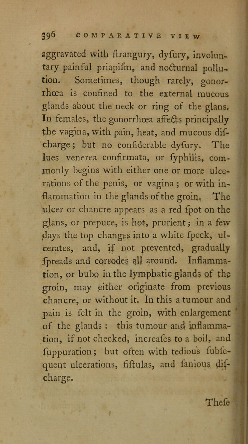 aggravated with ftrangury, dyfury, involun- tary painful priapifm, and nocturnal pollu- tion. Sometimes, though rarely, gonor- rhoea is confined to the external mucous glands about the neck or ring of the gians. In females, the gonorrhoea affe&s principally the vagina, with pain, heat, and mucous dif- charge; but no confiderable dyfury. The lues venerea confirmata, or fyphilis, com- monly begins with either one or more ulce- rations of the penis, or vagina ; or with in- flammation in the glands of the groin. The •ulcer or chancre appears as a red fpot on the gians, or prepuce, is hot, prurient j in a few (days the top changes into a white fpeck, ul- cerates, and, if not prevented, gradually Ipreads and corrodes all around. Inflamma- tion, or bubo in the lymphatic glands of the groin, may either originate from previous chancre, or without it. In this a tumour and pain is felt in the groin, with enlargement of the glands : this tumour and inflamma- tion, if not checked, increafes to a boil, and fuppuration; but often with tedious fubfe- quent ulcerations, fiftulas, and famous dis- charge. Thefe f