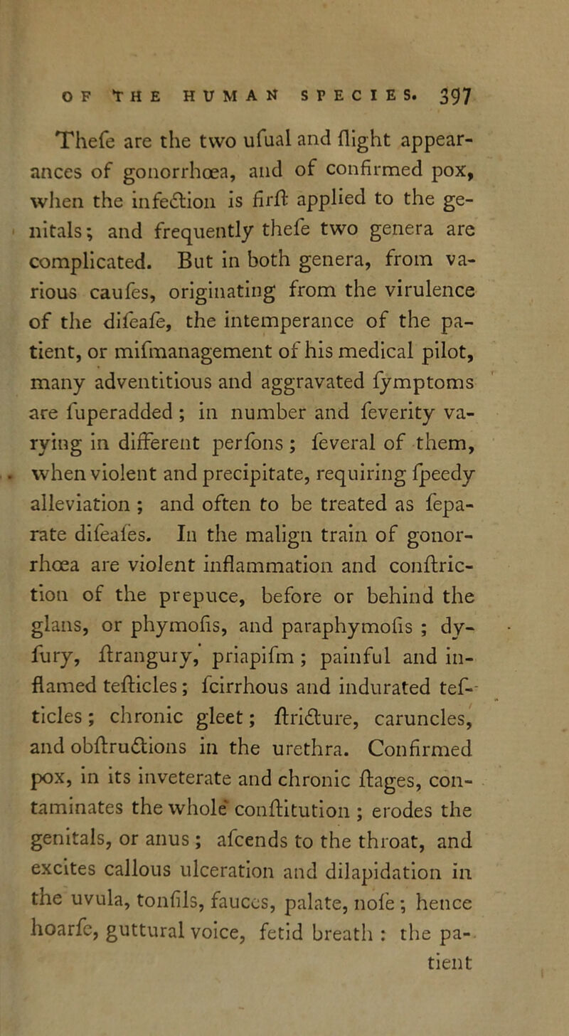 Thefe are the two ufual and flight appear- ances of gonorrhoea, and of confirmed pox, when the infection is firft applied to the ge- nitals ; and frequently thefe two genera are complicated. But in both genera, from va- rious caufes, originating from the virulence of the difeafe, the intemperance of the pa- tient, or mifmanagement of his medical pilot, many adventitious and aggravated fymptoms are fuperadded ; in number and feverity va- rying in different perfons ; feveral of them, . when violent and precipitate, requiring fpeedy alleviation ; and often to be treated as fepa- rate difeaies. In the malign train of gonor- rhoea are violent inflammation and conftric- tioti of the prepuce, before or behind the glans, or phymofis, and paraphymofis ; dy- fury, ftrangury,' priapifm ; painful and in- flamed tefticles; fcirrhous and indurated tes- ticles ; chronic gleet; ftri&ure, caruncles, and obftru&ions in the urethra. Confirmed pox, in its inveterate and chronic flages, con- taminates the whole conftitution ; erodes the genitals, or anus; afcends to the throat, and excites callous ulceration and dilapidation in the uvula, tonfils, fauces, palate, nofe *, hence hoarfe, guttural voice, fetid breath : the pa- tient