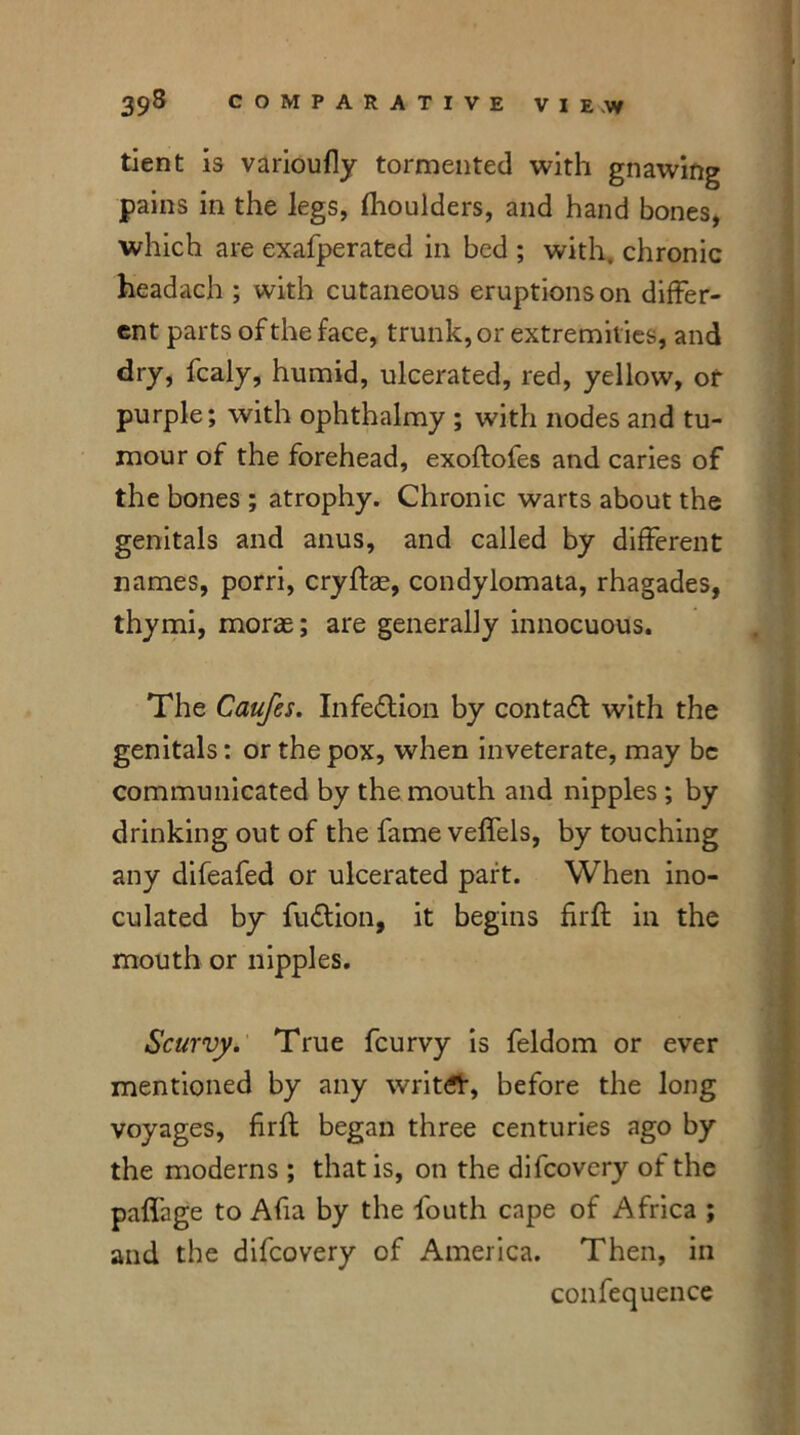 tient is varioufly tormented with gnawing pains in the legs, fhoulders, and hand bones, which are exafperated in bed ; with, chronic headach ; with cutaneous eruptions on differ- ent parts of the face, trunk, or extremities, and dry, fcaly, humid, ulcerated, red, yellow, or purple; with ophthalmy ; with nodes and tu- mour of the forehead, exoftofes and caries of the bones ; atrophy. Chronic warts about the genitals and anus, and called by different names, porri, cryffae, condylomata, rhagades, thymi, morae; are generally innocuous. The Caufes. Infection by contact with the genitals; or the pox, when inveterate, may be communicated by the mouth and nipples ; by drinking out of the fame veffels, by touching any difeafed or ulcerated part. When ino- culated by fu&ion, it begins fuff in the mouth or nipples. Scurvy. True feurvy is feldom or ever mentioned by any writer, before the long voyages, frfl began three centuries ago by the moderns ; that is, on the difeovery of the paffage to Afa by the fouth cape of Africa ; and the difeovery of America. Then, in confequence