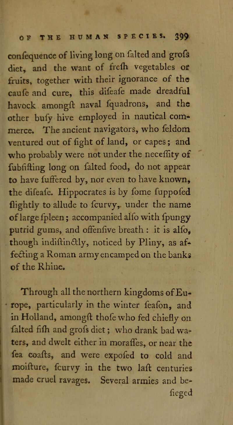 confequence of living long on falted and grofs diet, and the want of frefli vegetables or fruits, together with their ignorance of the caufe and cure, this difeafe made dreadful havock amonglt naval fquadrons, and the other buly hive employed in nautical com- merce. The ancient navigators, who feldom ventured out of light of land, or capes; and who probably were not under the neceffity of fubfifting long on falted food, do not appear to have fuffered by, nor even to have known, the difeafe. Hippocrates is by fome fuppofed {lightly to allude to fcurvy,. under the name of large fpleen; accompanied alfo with fpungy putrid gums, and offenlive breath : it is alfo, though indiftinCtly, noticed by Pliny, as af- fecting a Roman army encamped on the banks of the Rhine, Through all the northern kingdoms of Eu- • rope, particularly in the winter feafon, and in Holland, amongft thofe who fed chiefly on falted fifh and grofs diet; who drank bad wa- ters, and dwelt either in moralfes, or near the fea coafts, and were expofed to cold and moifture, fcurvy in the two laft centuries made cruel ravages. Several armies and be-
