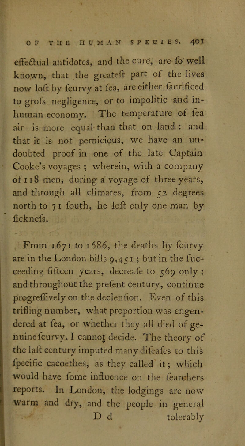 effectual antidotes, and the cure, are fo well known, that the greateft part of the lives now loft by fcurvy at fea, are either facrificed to grols negligence, or to impolitic and in- human economy. The temperature of fea air is more equal than that on land : and that it is not pernicious, we have an un- doubted proof in one of the late Captain Cooke’s voyages ; wherein, with a company of 118 men, during a voyage of three years, and through all climates, from 52 degrees north to 7 1 fouth, he loft only one man by ficknefs. From 1671 to 1686, the deaths by fcurvy are in the London bills 9,45 1 ; but in the fuc- ceeding fifteen years, decreafe to 569 only : and throughout the prefent century, continue progreflively on the decleniion. Even of this trifling number, what proportion was engen- dered at fea, or whether they all died of ge- nuine fcurvy, I cannot decide. The theory of the laft century imputed many difeafes to this fpecific cacoethes, as they called it; which would have fome influence on the fearohers reports. In London, the lodgings are now warm and dry, and the people in general D cl tolerably