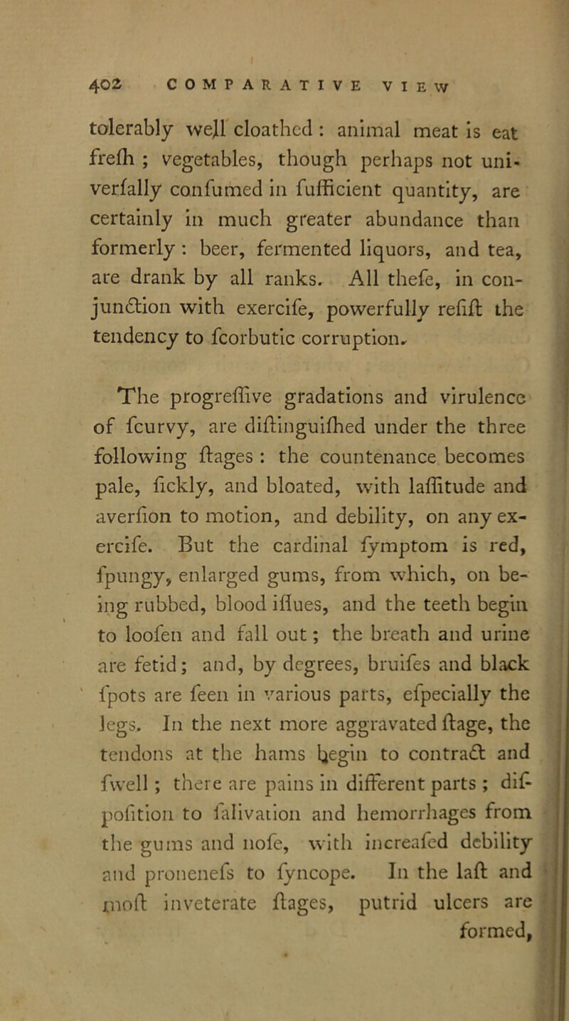 tolerably well cloathcd : animal meat is eat frefh ; vegetables, though perhaps not uni- verfally confumed in fufficient quantity, are certainly in much greater abundance than formerly : beer, fermented liquors, and tea, are drank by all ranks. All thefe, in con- junction with exercife, powerfully refill; the tendency to fcorbutic corruption* The progreffive gradations and virulence of fcurvy, are diffmguilhed under the three following ftages : the countenance becomes pale, fickly, and bloated, with laffitude and averhon to motion, and debility, on any ex- ercife. But the cardinal fymptom is red, fpungy, enlarged gums, from which, on be- ing rubbed, blood iliues, and the teeth begin to lool'en and fall out; the breath and urine are fetid; and, by degrees, bruifes and black fpots are feen in various parts, efpecially the legs. In the next more aggravated ftage, the tendons at the hams begin to contraCl and fwell; there are pains in different parts ; did pofition to falivation and hemorrhages from the gums and nofe, with increafed debility and pronenefs to fyncope. In the laft and mod: inveterate flages, putrid ulcers are formed,