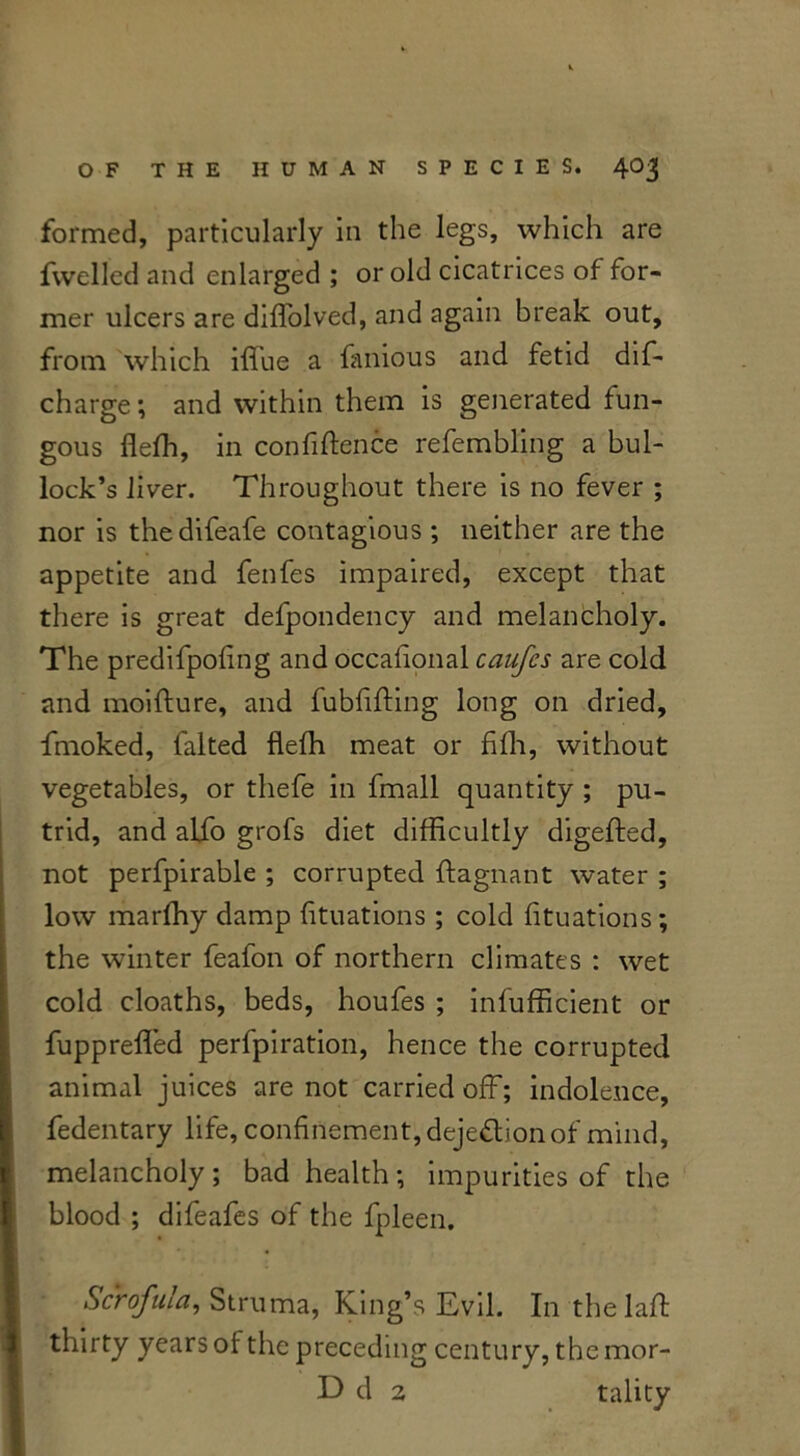 formed, particularly in the legs, which are fwelled and enlarged ; or old cicatrices of for- mer ulcers are diffolved, and again break out, from which iffue a famous and fetid dis- charge ; and within them is generated fun- gous fieffi, in confiftence refembling a bul- lock’s liver. Throughout there is no fever ; nor is thedifeafe contagious ; neither are the appetite and fenfes impaired, except that there is great defpondency and melancholy. The predifpoling and occafional caufcs are cold and moifture, and fubfifting long on dried, frnoked, halted flefh meat or fifli, without vegetables, or thefe in fmall quantity ; pu- trid, and alio grofs diet difficultly digefted, not perfpirable ; corrupted ftagnant water ; low marffiy damp fituations ; cold fituations; the winter feafon of northern climates : wet cold cloaths, beds, houfes ; infufficient or fuppreffed perfpiration, hence the corrupted animal juices are not carried off; indolence, fedentary life, confinement, dejeftion of mind, melancholy; bad health; impurities of the blood ; difeafes of the fpleen. Scrofula, Struma, King’s Evil. In thelaft thirty years of the preceding century, the mor- hd 2 tality