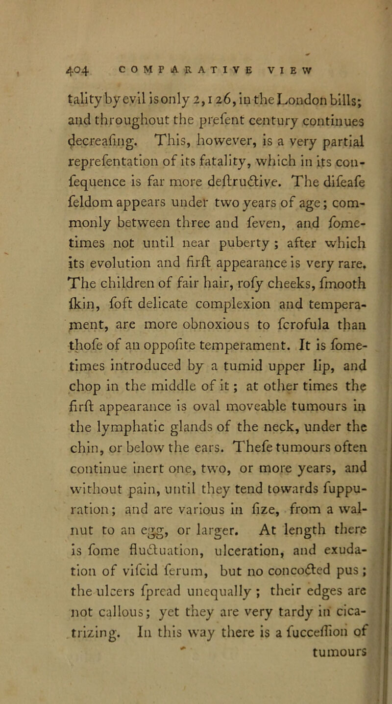 talitybyevil is only 2,126, in the London bills; and throughout the prefent century continues decreafing. This, however, is a very partial reprefentation of its fatality, which in its con- fequence is far more deftruCtive. The difeafe feldom appears under two years of age; com- monly between three and feven, and fome- times not until near puberty ; after which its evolution and firft appearance is very rare. The children of fair hair, rofy cheeks, fmooth Ikin, foft delicate complexion and tempera- ment, are more obnoxious to fcrofula than thofe of an oppohte temperament. It is fome- times introduced by a tumid upper lip, and chop in the middle of it; at other times the firffc appearance is oval moveable tumours in the lymphatic glands of the neck, under the chin, or below the ears. Thefe tumours often continue inert one, two, or more years, and without pain, until they tend towards fuppu- ration; and are various in fize, from a wal- nut to an egg, or larger. At length there is fome fluctuation, ulceration, and exuda- tion of vifcid ferum, but no concoCted pus ; the ulcers fpread unequally ; their edges are not callous; yet they are very tardy in cica- trizing. I11 this way there is a fucceflion of tumours