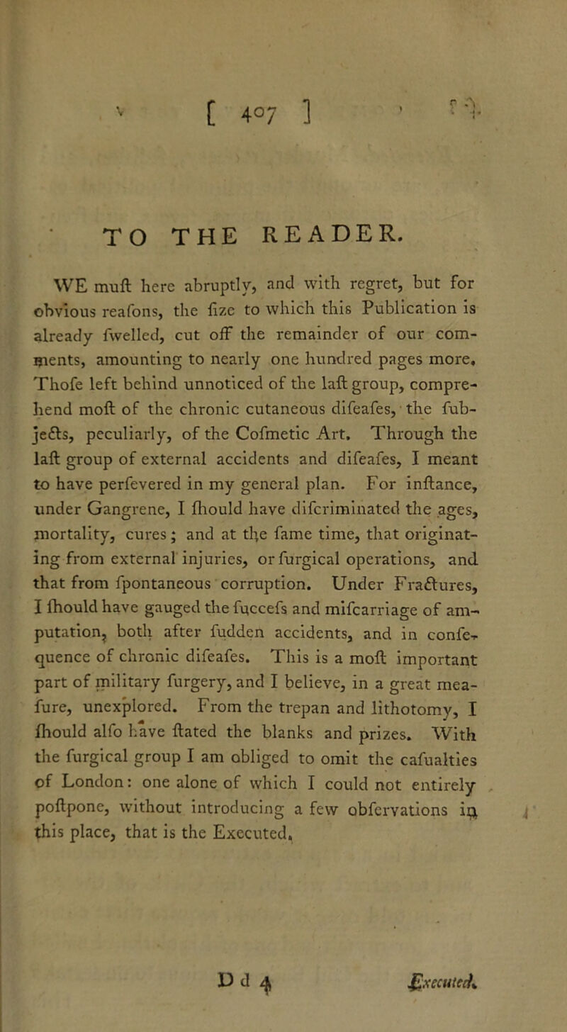 [ 4°7 ] r A TO THE READER. WE muft here abruptly, and with regret, but for obvious reafons, the fize to which this Publication is already fwelled, cut off the remainder of our com- ments, amounting to nearly one hundred pages more, Thofe left behind unnoticed of the laft group, compre- hend moft of the chronic cutaneous difeafes, the fub- je<fts, peculiarly, of the Cofmetic Art, Through the laft group of external accidents and difeafes, I meant to have perfevered in my general plan. For inftance, under Gangrene, I fhould have diferiminated the ages, mortality, cures; and at tf>e fame time, that originat- ing from external injuries, or furgical operations, and that from fpontaneous corruption. Under Fra&ures, I fhould have gauged the fqccefs and mifearriage of am- putation, both after fudden accidents, and in confe- rence of chronic difeafes. This is a moft important part of military furgery, and I believe, in a great mea- fure, unexplored. From the trepan and lithotomy, I fhould alfo have ftated the blanks and prizes. With the furgical group I am obliged to omit the cafualties of London: one alone of which I could not entirely poftpone, without introducing a few obfervations it} this place, that is the Executed. Dd ^ Executed*