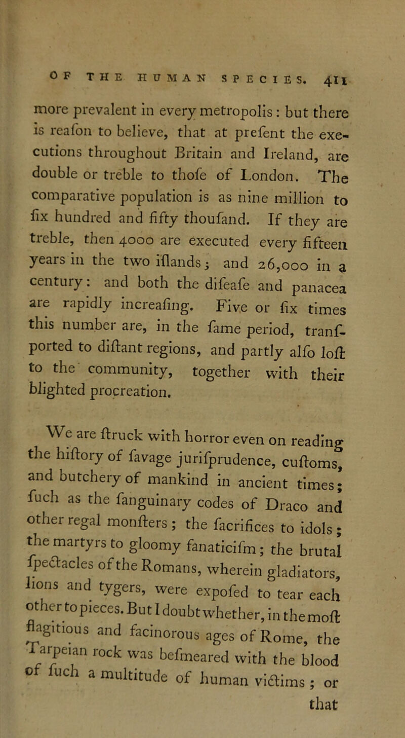 more prevalent in every metropolis: but there is reafon to believe, that at prefent the exe- cutions throughout Britain and Ireland, are double or treble to thofe of London. The comparative population is as nine million to fix hundred and fifty thoufand. If they are treble, then 4000 are executed every fifteen years in the two iflands 5 and 26,000 in a century: and both the difeafe and panacea are rapidly increafing. Five or fix times this number are, in the fame period, trans- ported to diflant regions, and partly alfo 1 oft t° the community, together with their blighted procreation. We are flruck with horror even on reading the hiftory of favage jurifprudence, cuftoms, and butchery of mankind in ancient times; fuch as the fanguinary codes of Draco and other regal monfters; the facrifices to idols; the martyrs to gloomy fanaticifm; the brutal Ipeclacles of the Romans, wherein gladiators, 10ns and tygers, were expofed to tear each other top,eces. But Idoubt whether, in themoft flagitious and facinorous ages of Rome, the 1 arpeian rock was befmeared with the blood of Inch a multitude of human viffims; or that