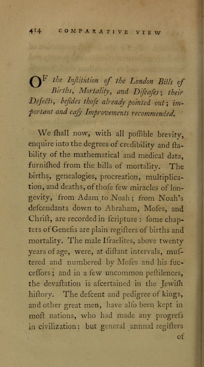 oF the InJUtution of the London Bills of Births, Mortality, and Difeafes; their ■Defeats, befides thofe already pointed out; im- portant and eafy Improvements recommended. We fhall now, with all poftible brevity, enquire into the degrees of credibility and la- bility of the mathematical and medical data, furnifhed from the bills of mortality. The births, genealogies, procreation, multiplica- tion, and deaths, of thofe few miracles of lon- gevity, from Adam to Noah; from Noah’s defendants down to Abraham, Mofes, and Chrift, are recorded in feripture : fome chap- ters of Genefis are plain regifters of births and mortality. The male Ifraelites, above twenty years of age, were, at diftant intervals, muf- tered and numbered bv Mofes and his fuc- J ceffors ; and in a few uncommon peftilences, the devaluation is afeertained in the Jewifti hiftory. The defeent and pedigree of kings, and other great men, have alfo been kept in moll: nations, who had made any progrefs in civilization; but general annual regifters