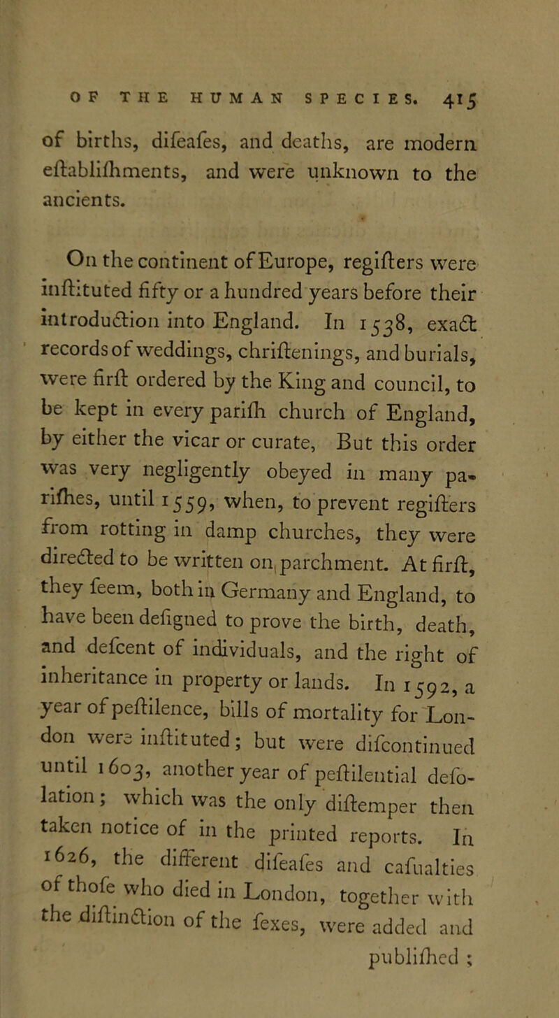 of births, difeafes, and deaths, are modern efiablifhments, and were unknown to the ancients. On the continent of Europe, regifiers were mfhtuted fifty or a hundred years before their introduction into England. In 1538, exaCt records of weddings, chrifienings, and burials, were firfi: ordered by the King and council, to be kept in every parifh church of England, by either the vicar or curate, But this order was very negligently obeyed in many pa» rifhes, until 1559’ when, to prevent regifiers from rotting in damp churches, they were directed to be written on,parchment. At firlf, they feem, both in Germany and England, to have been defigned to prove the birth, death, and delcent of individuals, and the right of inheritance in pioperty or lands. In 1^92, a year of pefiilence, bills of mortality for Lon- don were infiituted; but were difcontinued until 1603, another year of peftileutial defo- lation; which was the only diftemper then taken notice of in the printed reports. In 1626, the different difeafes and casualties of thofe who died in London, together with the difiin&ion of the fexes, were added and publifhed ;