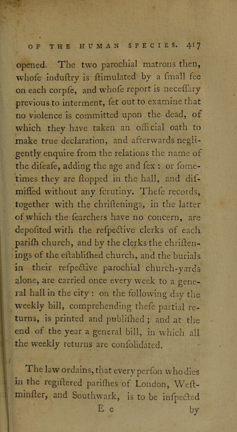 opened. The two parochial matrons then, whole induftry is flimulated by a fmall fee on each corpfe, and whofe report is neceffary previous to interment, fet out to examine that no violence is committed upon the dead, of which they have taken an official oath to make true declaration, and afterwards negli- gently enquire from the relations the name of the difeafe, adding the age and fex : or fome- times they are flopped in the hall, and dif- miffed without any fcrutiny. Thefe records, together with the chriflenings, in the latter of which the fearchers have no concern, are depofited with the refpedlive clerks of each parifh church, and by the clerks the chriflen- ings of the eflablifhed church, and the burials in their refpedtive parochial church-yards alone, are carried once every week to a gene- ral hall in the city : on the following day the weekly bill, comprehending thefe partial re- turns, is printed and pubfifhed ; and at the end of the year a general bill, in which all the weekly returns are confoiidated. The law ordains, that every perfon who dies in the regiffered parifhes of London, Wefl- minfler, and Southwark, is to be infpedled E e by