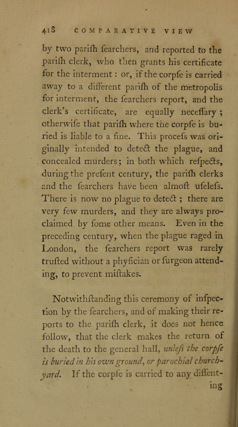 by two parifh fearchers, and reported to the parifh clerk, who then grants his certificate for the interment: or, if the corpfe is carried away to a different parifh of the metropolis for interment, the fearchers report, and the clerk’s certificate, are equally neceffary ; otherwife that parifh where the corpfe is bu- ried is liable to a fine. This procefs was ori- / ginally intended to deteft the plague, and concealed murders; in both which refpedls, during the prefent century, the parifh clerks and the fearchers have been almoft ufelefs. There is now no plague to detedl ; there are very few murders, and they are always pro- claimed by fome other means. Even in the preceding century, when the plague raged in London, the fearchers report was rarely truifed without a phyfician or furgeon attend- ing, to prevent miftakes. Notwithflanding this ceremony of infpec- tion by the fearchers, and of making their re- ports to the parifh clerk, it does not hence follow, that the clerk makes the return of the death to the general hall, utilefs the corpfe is buried in his own ground, or parochial church- yard. If the corpfe is carried to any differ- ing