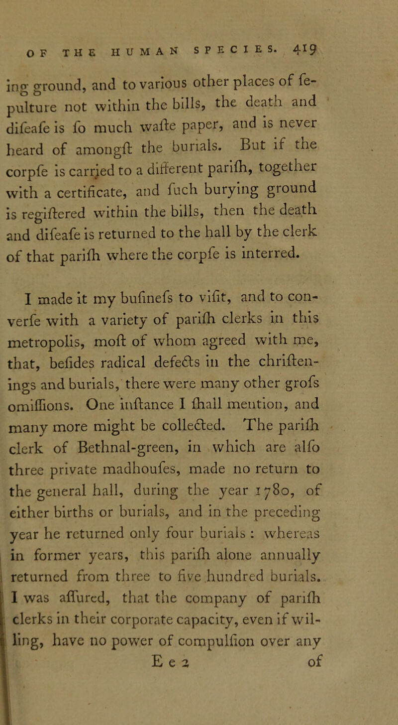 ins’- ground, and to various other places of fe- pulture not within the bills, the death and difeafe is fo much wafte paper, and is never heard of amongff the burials. But if the corpfe is carried to a dilferent parifh, together with a certificate, and fuch burying ground is regiftered within the bills, then the death and difeafe is returned to the hall by the clerk of that parifh where the corpfe is interred. I made it my bufinefs to vifit, and to con- verfe with a variety of parifh clerks in this metropolis, moft of whom agreed with me, that, befides radical defeats in the chriften- ings and burials, there were many other grofs omiffions. One inftance I fhail mention, and many more might be collected. The parilh clerk of Bethnal-green, in which are alfo three private madhoufes, made no return to the general hall, during the year 1780, of either births or burials, and in the preceding year he returned only four burials : whereas in former years, this parifh alone annually returned from three to five hundred burials. I was affured, that the company of parifh clerks in their corporate capacity, even if wil- ling, have no power of compulfion over any E e 2 of