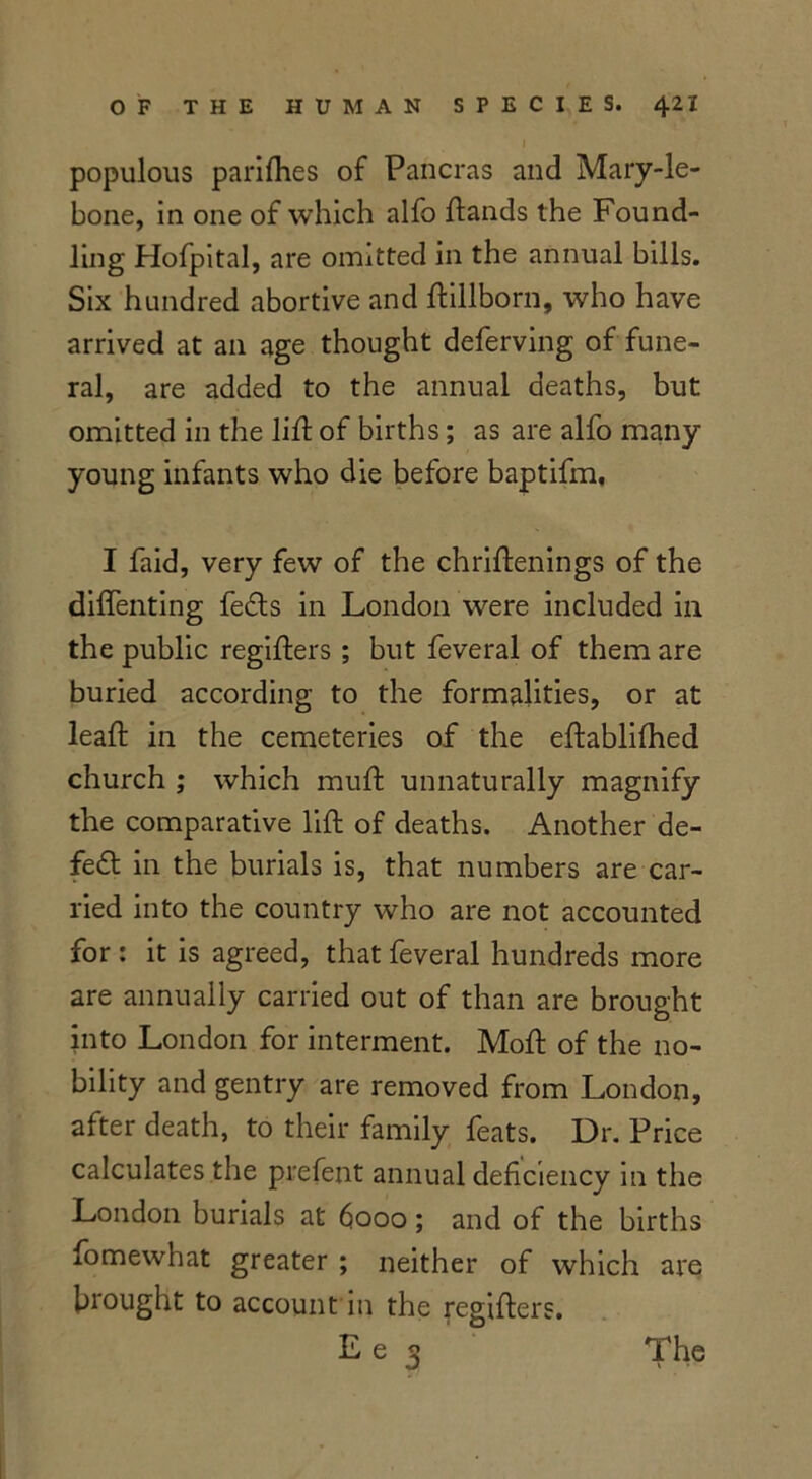 populous panfries of Pancras and Mary-le- bone, in one of which alio frands the Found- ling Hofpital, are omitted in the annual bills. Six hundred abortive and frillborn, who have arrived at an age thought deferving of fune- ral, are added to the annual deaths, but omitted in the lifr of births; as are alfo many- young infants who die before baptifm, I faid, very few of the chriftenings of the diffenting feds in London were included in the public regifrers ; but feveral of them are buried according to the formalities, or at leaft in the cemeteries of the eftablifhed church ; which muft unnaturally magnify the comparative lift of deaths. Another de- fed in the burials is, that numbers are car- ried into the country who are not accounted for : it is agreed, that feveral hundreds more are annually carried out of than are brought into London for interment. Moft of the no- bility and gentry are removed from London, after death, to their family feats. Dr. Price calculates the prefent annual deficiency in the London burials at 6000 ; and of the births fomewhat greater ; neither of which are brought to account in the regifters. E e 3 The