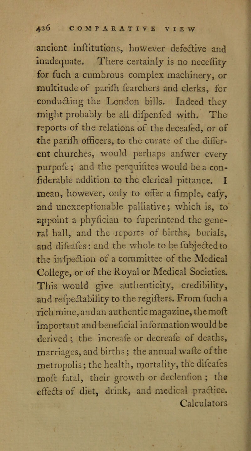 ancient inflitutions, however defective and inadequate. There certainly is no neceffity for fuch a cumbrous complex machinery, or multitude of parifh fearchers and clerks, for conducting the London bills. Indeed they might probably be all difpenfed with. The reports of the relations of the deceafed, or of the parifh officers, to the curate of the differ- ent churches, would perhaps anfvver every purpofe; and the perquifites would be a con- fiderable addition to the clerical pittance. I mean, however, only to offer a fimple, eafy, and unexceptionable palliative; which is, to appoint a phyfician to fuperintend the gene- ral hall, and the reports of births, burials, and difeafes: and the whole to be fubjeCtedto the infpeCtion of a committee of the Medical College, or of the Royal or Medical Societies. This would give authenticity, credibility, and refpeCtability to the regifters. From fuch a rich mine, and an authentic magazine, the mod: important and beneficial information would be derived the increafe or decreafe of deaths, marriages, and births; the annual waffe of the metropolis; the health, mortality, the dileafes mod: fatal, their growth or declenfion ; the effeCts of diet, drink, and medical practice. Calculators