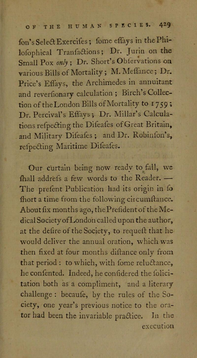 foil’s Select Exercifes; feme effays in the Phi- lofophical Tran factions; Dr. Jurin on the Small Pox only ; Dr. Short’s Obfervations on various Bills of Mortality; M.Meffance; Dr. Price’s Effays, the Archimedes in annuitant and reverfionary calculation ; Birch s Collec- tion of the London Bills of Mortality to 1759’ Dr. Percival’s Effays; Dr. Millar’s Calcula- tions refpe&ing the Difeafes of Great Britain, and Military Difeafes ; and Dr. Robinfon’s, relpeCting Maritime Difeafes. Our curtain being now ready to fall, we fhall addrefs a few words to the Reader. — The prefent Publication had its origin in fo Ihort a time from the following circumftance. About f x months ago, thePrefidentof the Me- dical Society of London called upon the author, at the defire of the Society, to requeft that he would deliver the annual oration, which was then fixed at four months diftance only from that period : to which, with fome reluctance, he confented. Indeed, he confidered the folici- tation both as a compliment, and a literary challenge : becaufe, by the rules of the So- ciety, one year’s previous notice to the ora- tor had been the invariable practice. In the execution