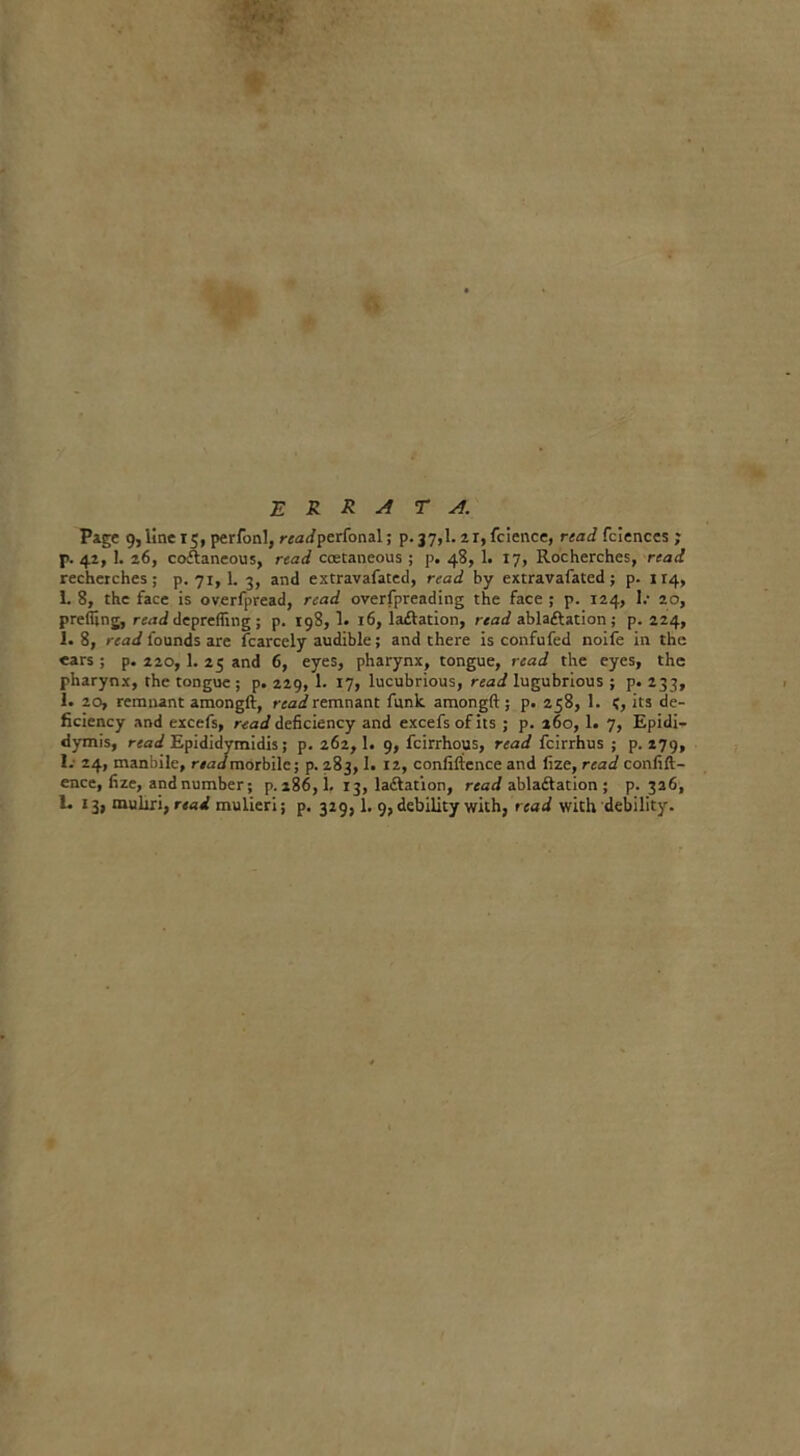 't/ E R R A T A. Page 9, line 15, perfonl, rza(/perfonal; p. 37,1. 21, fcience, read fciences ; p. 42, 1. 26, coftaneous, read coetaneous ; p. 48, 1. 17, Rocherches, read rechetches ; p.71,1. 3, and extravafated, read by extravafated; p. 114, 1. 8, the face is overfpread, read overfpreading the face ; p. 124, 1/ 20, prefiing, read deprefling ; p. 198, 1. 16, la£lation, read ablaftation; p. 224, 1. 8, read founds are Scarcely audible; and there is confufed noife in the ears ; p. 220,1. 25 and 6, eyes, pharynx, tongue, read the eyes, the pharynx, the tongue; p. 229, 1. 17, lucubrious, read lugubrious ; p. 233, 1. 20, remnant amongft, read remnant funk amongft; p. 258, 1. ?, its de- ficiency and excefs, read deficiency and excefsofits ; p. 160, 1. 7, Epidi- dymis, read Epididymidis; p. 262,1. 9, fcirrhous, read fcirrhus ; p.279, 1.- 24, manbile, r/ndmorbile; p. 283,1. 12, confidence and fize, read conflu- ence, fize, and number; p. 186,1. 13, la£lation, read ablaftation ; p.326,