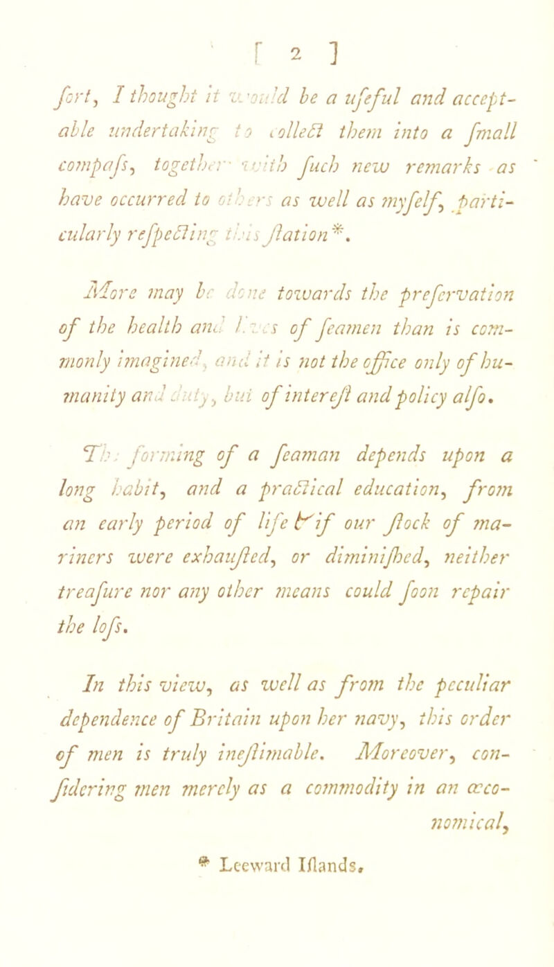 fort, I thought it 'Lvov, id he a ufeful and accept- able undertaking to idle ft them into a fmall compafs, together• with fuel) new remarks as have occurred to oi. >s as well as my fell parti- cularly refpefting this Jlation*. Adore may he dene towards the prefervation of the health and /. z cs of feamen than is com- monly imagined. and it is not the office only of hu- manity and _ 'illy, but of inter efi and policy alfo. T ■ forming of a feaman depends upon a long habit, and a praftical education, from an early period of life if our fock of ma- riners were exhaufed, or diminijhed, neither treafure nor any other means could foon repair the lofs. In this view, as well as from the peculiar dependence of Britain upon her navy, this order of men is truly inejlimable. Moreover, con- fid cr in g men merely as a commodity in an occo- nomical, # Leeward Iflands,