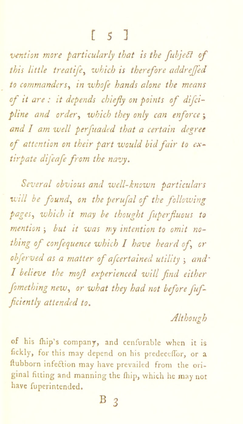 vention more particularly that is the fubjefl of this little treatife, which is therefore acldreJJ'ed to commanders, in ivhofe hands alone the means of it are : it depends chiefy on points of dijci- pline and order, which they only can enforce; and / am well perfuaded that a certain degree of attention on their part would bid fair to ex- tirpate difeafe from the navy. Several obvious and well-known particulars will be found, on the perufal of the following pages, which it may be thought fuperfuous to mention ; but it was my intention to omit no- thing of confequence which I have heard of, or obferved as a matter of afcertainecl utility ; and I believe the mof experienced will frul either fomething new, or what they had not before fuf- ficiently attended to. Although of his /hip’s company, and cenfurable when it is fickly, for this may depend on his predece/Tor, or a ftubborn infe&ion may have prevailed from the ori- ginal fitting and manning the fillip, which he may not have fuperintended. B 3