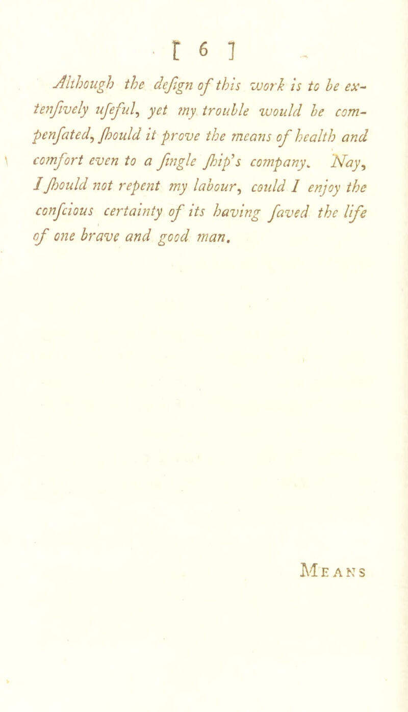 Although the deftgn of this work is to be ex- ten fively ufeful, yet my trouble would be com- penfated, fhould it prove the means of health and \ comfort even to a fingle flip's company. 'Nay, IJhould not repent my labour, coidd 1 enjoy the confcious certainty of its having faved the life of one brave and good man. M EANS