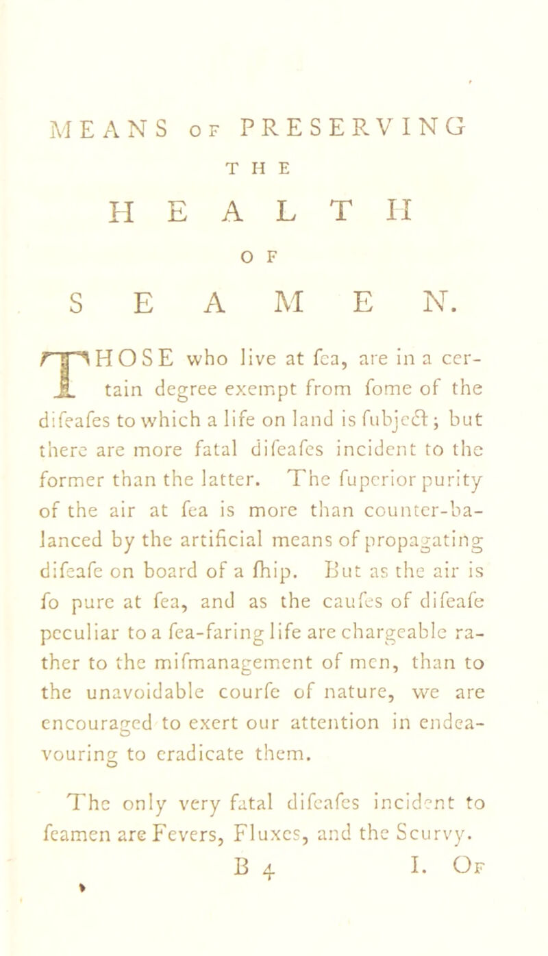 MEANS of PRESERVING THE HEALTH O F SEA M E N. HOSE who live at fca, are in a cer- JL tain degree exempt from fome of the difeafes to which a life on land is fubjcdl; but there are more fatal difeafes incident to the former than the latter. The fuperior purity of the air at fea is more than counter-ba- lanced by the artificial means of propagating difeafe on board of a fhip. But as the air is fo pure at fea, and as the caufes of difeafe peculiar to a fea-faring life are chargeable ra- ther to the mifmanagement of men, than to the unavoidable courfe of nature, we are encouraged to exert our attention in endea- vouring to eradicate them. The only very fatal difeafes incident to feamen are Fevers, Fluxes, and the Scurvy. I. Of ♦