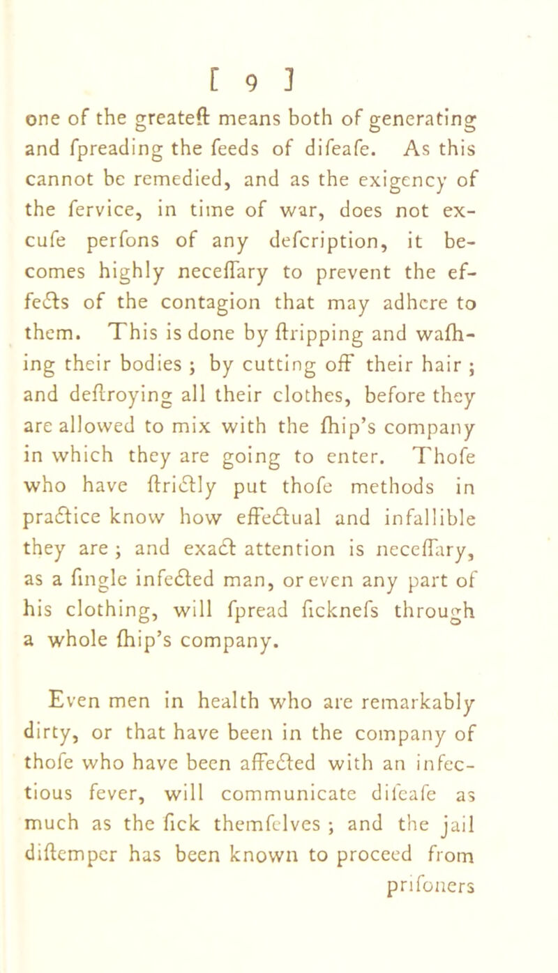 one of the greateft means both of generating and fpreading the feeds of difeafe. As this cannot be remedied, and as the exigency of the fervice, in time of war, does not ex- cufe perfons of any defcription, it be- comes highly neceffary to prevent the ef- fects of the contagion that may adhere to them. This is done by (tripping and wafh- ing their bodies ; by cutting off their hair ; and deflroying all their clothes, before they are allowed to mix with the (hip’s company in which they are going to enter. Thofe who have ftri&ly put thofe methods in practice know how effectual and infallible they are ; and exadb attention is neceffary, as a fingle infedted man, or even any part of his clothing, will fpread ficknefs through a whole (hip’s company. Even men in health who are remarkably dirty, or that have been in the company of thofe who have been affedted with an infec- tious fever, will communicate dileafe as much as the fick themfelves ; and the jail diftemper has been known to proceed from prifoners